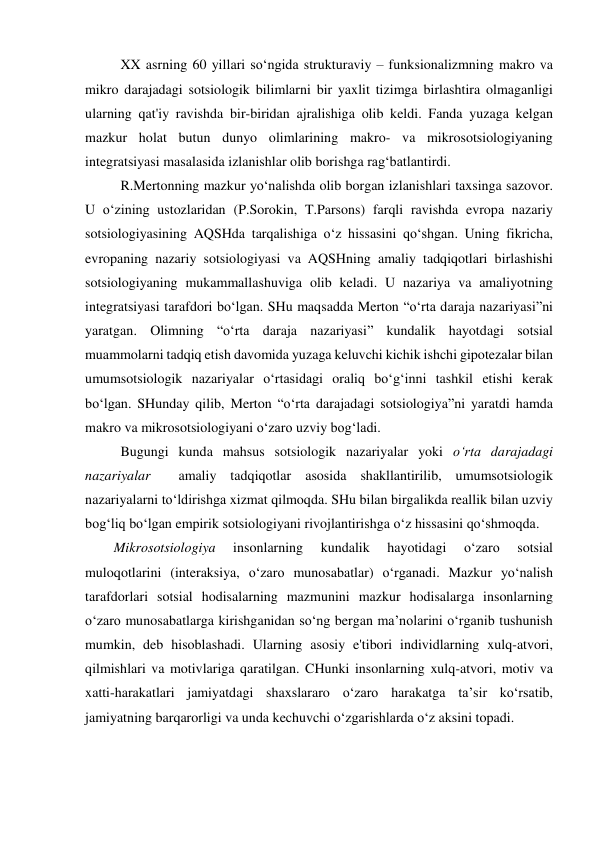 XX asrning 60 yillari so‘ngida strukturaviy – funksionalizmning makro va 
mikro darajadagi sotsiologik bilimlarni bir yaxlit tizimga birlashtira olmaganligi 
ularning qat'iy ravishda bir-biridan ajralishiga olib keldi. Fanda yuzaga kelgan 
mazkur holat butun dunyo olimlarining makro- va mikrosotsiologiyaning 
integratsiyasi masalasida izlanishlar olib borishga rag‘batlantirdi. 
R.Mertonning mazkur yo‘nalishda olib borgan izlanishlari taxsinga sazovor. 
U o‘zining ustozlaridan (P.Sorokin, T.Parsons) farqli ravishda evropa nazariy 
sotsiologiyasining AQSHda tarqalishiga o‘z hissasini qo‘shgan. Uning fikricha, 
evropaning nazariy sotsiologiyasi va AQSHning amaliy tadqiqotlari birlashishi 
sotsiologiyaning mukammallashuviga olib keladi. U nazariya va amaliyotning 
integratsiyasi tarafdori bo‘lgan. SHu maqsadda Merton “o‘rta daraja nazariyasi”ni 
yaratgan. Olimning “o‘rta daraja nazariyasi” kundalik hayotdagi sotsial 
muammolarni tadqiq etish davomida yuzaga keluvchi kichik ishchi gipotezalar bilan 
umumsotsiologik nazariyalar o‘rtasidagi oraliq bo‘g‘inni tashkil etishi kerak 
bo‘lgan. SHunday qilib, Merton “o‘rta darajadagi sotsiologiya”ni yaratdi hamda 
makro va mikrosotsiologiyani o‘zaro uzviy bog‘ladi. 
Bugungi kunda mahsus sotsiologik nazariyalar yoki o‘rta darajadagi 
nazariyalar  amaliy tadqiqotlar asosida shakllantirilib, umumsotsiologik 
nazariyalarni to‘ldirishga xizmat qilmoqda. SHu bilan birgalikda reallik bilan uzviy 
bog‘liq bo‘lgan empirik sotsiologiyani rivojlantirishga o‘z hissasini qo‘shmoqda. 
Mikrosotsiologiya 
insonlarning 
kundalik 
hayotidagi 
o‘zaro 
sotsial 
muloqotlarini (interaksiya, o‘zaro munosabatlar) o‘rganadi. Mazkur yo‘nalish 
tarafdorlari sotsial hodisalarning mazmunini mazkur hodisalarga insonlarning 
o‘zaro munosabatlarga kirishganidan so‘ng bergan ma’nolarini o‘rganib tushunish 
mumkin, deb hisoblashadi. Ularning asosiy e'tibori individlarning xulq-atvori, 
qilmishlari va motivlariga qaratilgan. CHunki insonlarning xulq-atvori, motiv va 
xatti-harakatlari jamiyatdagi shaxslararo o‘zaro harakatga ta’sir ko‘rsatib, 
jamiyatning barqarorligi va unda kechuvchi o‘zgarishlarda o‘z aksini topadi. 
