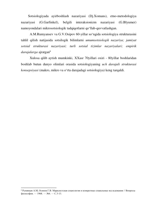 Sotsiologiyada ayirboshlash nazariyasi (Dj.Xomans), etno-metodologiya 
nazariyasi 
(G.Garfinkel), 
belgili 
interaksionizm 
nazariyasi 
(G.Blyumer) 
namoyondalari mikrosotsiologik tadqiqotlarni qo‘llab-quvvatlashgan. 
A.M.Rumyansev va G.V.Osipov 60-yillar so‘ngida sotsiologiya strukturasini 
tahlil qilish natijasida sotsilogik bilimlarni umumsotsiologik nazariya; jamiyat 
sotsial strukturasi nazariyasi; turli sotsial tizimlar nazariyalari; empirik 
darajalarga ajratgan6 
Xulosa qilib aytish mumkinki, XXasr 70yillari oxiri - 80yillar boshlaridan 
boshlab butun dunyo olimlari orasida sotsiologiyaning uch darajali strukturasi 
konsepsiyasi (makro, mikro va o‘rta darajadagi sotsiologiya) keng tarqaldi. 
 
                                                           
6 Румянцев А.М, Осипов Г.В. Марксистская социология и конкретные социальные исследования // Вопросы 
философии. — 1968. — №6. — С.3-13. 
