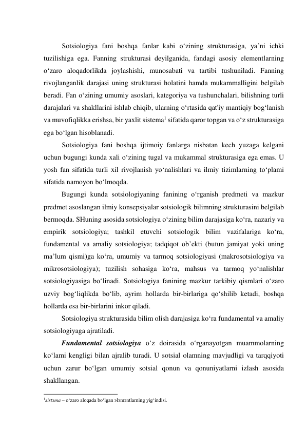  
Sotsiologiya fani boshqa fanlar kabi o‘zining strukturasiga, ya’ni ichki 
tuzilishiga ega. Fanning strukturasi deyilganida, fandagi asosiy elementlarning 
o‘zaro aloqadorlikda joylashishi, munosabati va tartibi tushuniladi. Fanning 
rivojlanganlik darajasi uning strukturasi holatini hamda mukammalligini belgilab 
beradi. Fan o‘zining umumiy asoslari, kategoriya va tushunchalari, bilishning turli 
darajalari va shakllarini ishlab chiqib, ularning o‘rtasida qat'iy mantiqiy bog‘lanish 
va muvofiqlikka erishsa, bir yaxlit sistema1 sifatida qaror topgan va o‘z strukturasiga 
ega bo‘lgan hisoblanadi. 
Sotsiologiya fani boshqa ijtimoiy fanlarga nisbatan kech yuzaga kelgani 
uchun bugungi kunda xali o‘zining tugal va mukammal strukturasiga ega emas. U 
yosh fan sifatida turli xil rivojlanish yo‘nalishlari va ilmiy tizimlarning to‘plami 
sifatida namoyon bo‘lmoqda. 
Bugungi kunda sotsiologiyaning fanining o‘rganish predmeti va mazkur 
predmet asoslangan ilmiy konsepsiyalar sotsiologik bilimning strukturasini belgilab 
bermoqda. SHuning asosida sotsiologiya o‘zining bilim darajasiga ko‘ra, nazariy va 
empirik sotsiologiya; tashkil etuvchi sotsiologik bilim vazifalariga ko‘ra, 
fundamental va amaliy sotsiologiya; tadqiqot ob’ekti (butun jamiyat yoki uning 
ma’lum qismi)ga ko‘ra, umumiy va tarmoq sotsiologiyasi (makrosotsiologiya va 
mikrosotsiologiya); tuzilish sohasiga ko‘ra, mahsus va tarmoq yo‘nalishlar 
sotsiologiyasiga bo‘linadi. Sotsiologiya fanining mazkur tarkibiy qismlari o‘zaro 
uzviy bog‘liqlikda bo‘lib, ayrim hollarda bir-birlariga qo‘shilib ketadi, boshqa 
hollarda esa bir-birlarini inkor qiladi. 
Sotsiologiya strukturasida bilim olish darajasiga ko‘ra fundamental va amaliy 
sotsiologiyaga ajratiladi. 
Fundamental sotsiologiya o‘z doirasida o‘rganayotgan muammolarning 
ko‘lami kengligi bilan ajralib turadi. U sotsial olamning mavjudligi va tarqqiyoti 
uchun zarur bo‘lgan umumiy sotsial qonun va qonuniyatlarni izlash asosida 
shakllangan.  
                                                           
1sistэma – o‘zaro aloqada bo‘lgan эlэmэntlarning yig‘indisi. 
