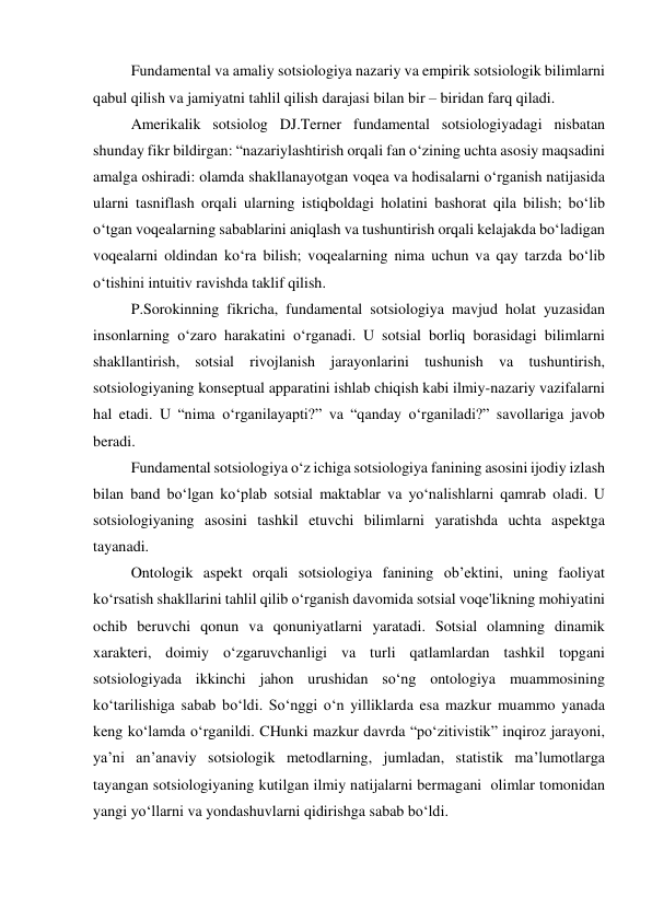 Fundamental va amaliy sotsiologiya nazariy va empirik sotsiologik bilimlarni 
qabul qilish va jamiyatni tahlil qilish darajasi bilan bir – biridan farq qiladi. 
Amerikalik sotsiolog DJ.Terner fundamental sotsiologiyadagi nisbatan 
shunday fikr bildirgan: “nazariylashtirish orqali fan o‘zining uchta asosiy maqsadini 
amalga oshiradi: olamda shakllanayotgan voqea va hodisalarni o‘rganish natijasida 
ularni tasniflash orqali ularning istiqboldagi holatini bashorat qila bilish; bo‘lib 
o‘tgan voqealarning sabablarini aniqlash va tushuntirish orqali kelajakda bo‘ladigan 
voqealarni oldindan ko‘ra bilish; voqealarning nima uchun va qay tarzda bo‘lib 
o‘tishini intuitiv ravishda taklif qilish. 
P.Sorokinning fikricha, fundamental sotsiologiya mavjud holat yuzasidan 
insonlarning o‘zaro harakatini o‘rganadi. U sotsial borliq borasidagi bilimlarni 
shakllantirish, sotsial rivojlanish jarayonlarini tushunish va tushuntirish, 
sotsiologiyaning konseptual apparatini ishlab chiqish kabi ilmiy-nazariy vazifalarni 
hal etadi. U “nima o‘rganilayapti?” va “qanday o‘rganiladi?” savollariga javob 
beradi. 
Fundamental sotsiologiya o‘z ichiga sotsiologiya fanining asosini ijodiy izlash 
bilan band bo‘lgan ko‘plab sotsial maktablar va yo‘nalishlarni qamrab oladi. U 
sotsiologiyaning asosini tashkil etuvchi bilimlarni yaratishda uchta aspektga 
tayanadi. 
Ontologik aspekt orqali sotsiologiya fanining ob’ektini, uning faoliyat 
ko‘rsatish shakllarini tahlil qilib o‘rganish davomida sotsial voqe'likning mohiyatini 
ochib beruvchi qonun va qonuniyatlarni yaratadi. Sotsial olamning dinamik 
xarakteri, doimiy o‘zgaruvchanligi va turli qatlamlardan tashkil topgani 
sotsiologiyada ikkinchi jahon urushidan so‘ng ontologiya muammosining 
ko‘tarilishiga sabab bo‘ldi. So‘nggi o‘n yilliklarda esa mazkur muammo yanada 
keng ko‘lamda o‘rganildi. CHunki mazkur davrda “po‘zitivistik” inqiroz jarayoni, 
ya’ni an’anaviy sotsiologik metodlarning, jumladan, statistik ma’lumotlarga 
tayangan sotsiologiyaning kutilgan ilmiy natijalarni bermagani  olimlar tomonidan 
yangi yo‘llarni va yondashuvlarni qidirishga sabab bo‘ldi. 
