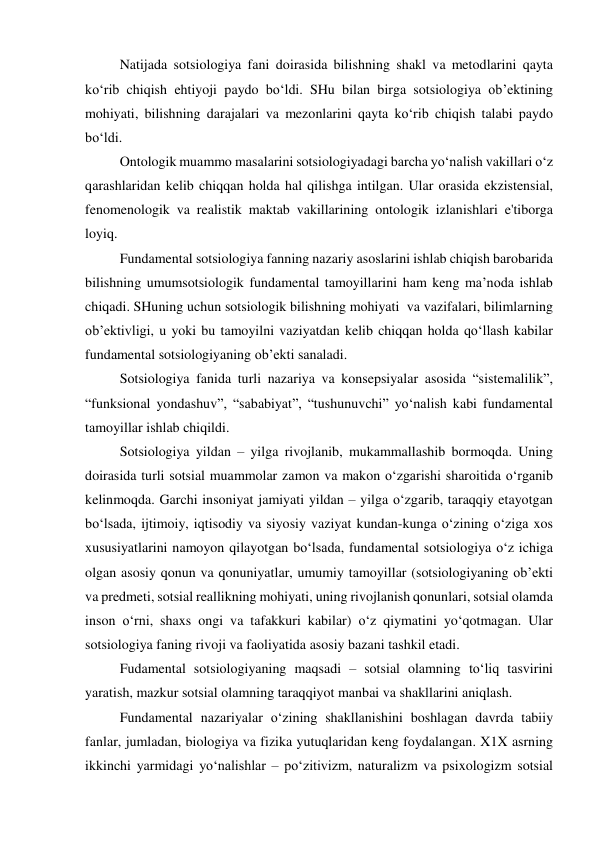 Natijada sotsiologiya fani doirasida bilishning shakl va metodlarini qayta 
ko‘rib chiqish ehtiyoji paydo bo‘ldi. SHu bilan birga sotsiologiya ob’ektining 
mohiyati, bilishning darajalari va mezonlarini qayta ko‘rib chiqish talabi paydo 
bo‘ldi. 
Ontologik muammo masalarini sotsiologiyadagi barcha yo‘nalish vakillari o‘z 
qarashlaridan kelib chiqqan holda hal qilishga intilgan. Ular orasida ekzistensial, 
fenomenologik va realistik maktab vakillarining ontologik izlanishlari e'tiborga 
loyiq. 
Fundamental sotsiologiya fanning nazariy asoslarini ishlab chiqish barobarida 
bilishning umumsotsiologik fundamental tamoyillarini ham keng ma’noda ishlab 
chiqadi. SHuning uchun sotsiologik bilishning mohiyati  va vazifalari, bilimlarning 
ob’ektivligi, u yoki bu tamoyilni vaziyatdan kelib chiqqan holda qo‘llash kabilar 
fundamental sotsiologiyaning ob’ekti sanaladi. 
Sotsiologiya fanida turli nazariya va konsepsiyalar asosida “sistemalilik”, 
“funksional yondashuv”, “sababiyat”, “tushunuvchi” yo‘nalish kabi fundamental 
tamoyillar ishlab chiqildi. 
Sotsiologiya yildan – yilga rivojlanib, mukammallashib bormoqda. Uning 
doirasida turli sotsial muammolar zamon va makon o‘zgarishi sharoitida o‘rganib 
kelinmoqda. Garchi insoniyat jamiyati yildan – yilga o‘zgarib, taraqqiy etayotgan 
bo‘lsada, ijtimoiy, iqtisodiy va siyosiy vaziyat kundan-kunga o‘zining o‘ziga xos 
xususiyatlarini namoyon qilayotgan bo‘lsada, fundamental sotsiologiya o‘z ichiga 
olgan asosiy qonun va qonuniyatlar, umumiy tamoyillar (sotsiologiyaning ob’ekti 
va predmeti, sotsial reallikning mohiyati, uning rivojlanish qonunlari, sotsial olamda 
inson o‘rni, shaxs ongi va tafakkuri kabilar) o‘z qiymatini yo‘qotmagan. Ular 
sotsiologiya faning rivoji va faoliyatida asosiy bazani tashkil etadi. 
Fudamental sotsiologiyaning maqsadi – sotsial olamning to‘liq tasvirini 
yaratish, mazkur sotsial olamning taraqqiyot manbai va shakllarini aniqlash. 
Fundamental nazariyalar o‘zining shakllanishini boshlagan davrda tabiiy 
fanlar, jumladan, biologiya va fizika yutuqlaridan keng foydalangan. X1X asrning 
ikkinchi yarmidagi yo‘nalishlar – po‘zitivizm, naturalizm va psixologizm sotsial 
