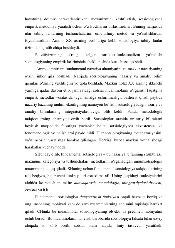 hayotning doimiy harakatlantiruvchi mexanizmini kashf etish, sotsiologiyada 
empirik metodniya yaratish uchun o‘z kuchlarini birlashtirdilar. Buning natijasida 
ular tabiiy fanlarning tushunchalarini, umumilmiy metod va yo‘nalishlardan 
foydalanadilar. Ammo XX asrning boshlariga kelib sotsiologiya tabiiy fanlar 
tizimidan ajralib chiqa boshlaydi. 
Po‘zitivizmning 
o‘rniga 
kelgan 
struktur-funksionalizm 
yo‘nalishi 
sotsiologiyaning empirik ko‘rinishda shakllanishida katta hissa qo‘shdi. 
 Ammo empirizm fundamental nazariya ahamiyatini va mazkur nazariyaning 
o‘zini inkor qila boshladi. Natijada sotsiologiyaning nazariy va amaliy bilim 
qismlari o‘zining yaxlitligini yo‘qota boshladi. Mazkur holat XX asrning ikkinchi 
yarmiga qadar davom etib, jamiyatdagi sotsial muammolarni o‘rganish faqatgina 
empirik metodlar vositasida tugal amalga oshirilmasligi, bashorat qilish paytida 
nazariy bazaning muhim ekanligining namoyon bo‘lishi sotsiologiyadagi nazariy va 
amaliy bilimlarning integratsiyalashuviga olib keldi. Fanda metodologik 
tadqiqotlarning ahamiyati ortib bordi. Sotsiologlar orasida nrazariy bilimlarni 
boyitish maqsadida falsafaga yuzlanish holati sotsiologiyada ekzestensial va 
fenomenologik yo‘nalishlarni paydo qildi. Ular sotsiologiyaning metanazariyasini, 
ya’ni asosini yaratishga harakat qilishgan. Ho‘zirgi kunda mazkur yo‘nalishdagi 
harakatlar kuchaymoqda. 
SHunday qilib, fundamental sotsiologiya – bu nazariya, u fanning strukturasi, 
mazmuni, kategoriya va tushunchalari, metodlarini o‘rganadigan umumsotsiologik 
muammoni tadqiq qiladi.  SHuning uchun fundamental sotsiologiya tadqiqotlarining 
roli beqiyos, bajaruvchi funksiyalari esa xilma-xil. Uning quyidagi funksiyalarini 
alohida ko‘rsatish mumkin: dunyoqarash, metodologik, integratsiyalashtiruvchi, 
evristik va h.k. 
Fundamental sotsiologiya dunyoqarash funksiyasi orqali bevosita borliq va 
ong, insonning mohiyati kabi dolzarb muammolarning echimini topishga harakat 
qiladi. CHunki bu muammolar sotsiologiyaning ob’ekti va predmeti mohiyatini 
ochib beradi. Bu muammolarni hal etish barobarida sotsiologiya falsafa bilan uzviy 
aloqada ish olib borib, sotsial olam haqida ilmiy tasavvur yaratiladi. 
