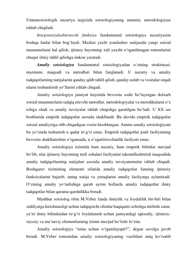 Umumsotsiologik nazariya negizida sotsiologiyaning umumiy metodologiyasi 
ishlab chiqiladi. 
Integratsiyalashtiruvchi funksiya fundamental sotsiologiya nazariyasini 
boshqa fanlar bilan bog‘laydi. Mazkur yaxlit yondashuv natijasida yangi sotsial 
muammolarni hal qilish, ijtimoy hayotning xali yaxshi o‘rganilmagan tomonlarini 
chuqur ilmiy tahlil qilishga imkon yaratadi. 
Amaliy sotsiologiya fundamental sotsiologiyadan o‘zining strukturasi, 
mazmuni, maqsadi va metodlari bilan farqlanadi. U nazariy va amaliy 
tadqiqotlarning natijalarini qanday qilib tahlil qilish, qanday uslub va vositalar orqali 
ularni tushuntirish yo‘llarini ishlab chiqadi.  
Amaliy sotsiologiya jamiyat hayotida bevosita sodir bo‘layotgan dolzarb 
sotsial muammolarni tadqiq etuvchi metodlar, metodologiyalar va metodikalarni o‘z 
ichiga oladi va amaliy tavsiyalar ishlab chiqishga qaratilgan bo‘ladi. U XX asr 
boshlarida empirik tadqiqotlar asosida shakllandi. Bu davrda empirik tadqiqotlar 
sotsial amaliyotga olib chiqadigan vosita hisoblangan. Ammo amaliy sotsiologiyani 
bu yo‘sinda tushunish u qadar to‘g‘ri emas. Empirik tadqiqotlar jonli faoliyatning 
bevosita shakllanishini o‘rgansada, u o‘zgartiruvchanlik faoliyati emas. 
Amaliy sotsiologiya tizimida ham nazariy, ham empirik bilimlar mavjud 
bo‘lib, ular ijtimoiy hayotning turli sohalari faoliyatini takomillashtirish maqsadida 
amaliy tadqiqotlarning natijalari asosida amaliy tavsiyanomalar ishlab chiqadi. 
Boshqaruv tizimining elementi sifatida amaliy tadqiqotlar fanning ijtimoiy 
funksiyalarini bajarib, uning natija va yutuqlarini amaliy faoliyatga aylantiradi. 
O‘zining amaliy yo‘nalishiga qarab ayrim hollarda amaliy tadqiqotlar ilmiy 
tadqiqotlar bilan qarama-qarshilikka boradi. 
Mashhur sotsiolog olim M.Veber fanda ilmiylik va foydalilik bir-biri bilan 
ziddiyatga kirishmasligi uchun tadqiqotchi olimlar haqiqatni ochishga intilishi zarur, 
ya’ni ilmiy bilimlardan to‘g‘ri foydalanish uchun jamiyatdagi iqtisodiy, ijtimoiy-
siyosiy va ma’naviy elementlarning tizimi mavjud bo‘lishi lo‘zim. 
Amaliy sotsiologiya “nima uchun o‘rganilayapti?”, degan savolga javob 
beradi. M.Veber tomonidan amaliy sotsiologiyaning vazifalari aniq ko‘rsatib 
