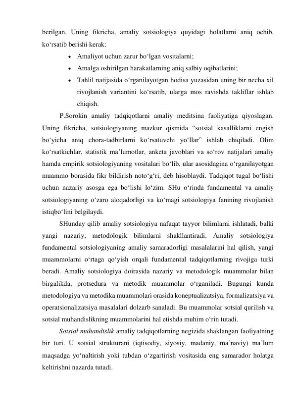 berilgan. Uning fikricha, amaliy sotsiologiya quyidagi holatlarni aniq ochib, 
ko‘rsatib berishi kerak: 
 Amaliyot uchun zarur bo‘lgan vositalarni; 
 Amalga oshirilgan harakatlarning aniq salbiy oqibatlarini; 
 Tahlil natijasida o‘rganilayotgan hodisa yuzasidan uning bir necha xil 
rivojlanish variantini ko‘rsatib, ularga mos ravishda takliflar ishlab 
chiqish. 
P.Sorokin amaliy tadqiqotlarni amaliy meditsina faoliyatiga qiyoslagan. 
Uning fikricha, sotsiologiyaning mazkur qismida “sotsial kasalliklarni engish 
bo‘yicha aniq chora-tadbirlarni ko‘rsatuvchi yo‘llar” ishlab chiqiladi. Olim 
ko‘rsatkichlar, statistik ma’lumotlar, anketa javoblari va so‘rov natijalari amaliy 
hamda empirik sotsiologiyaning vositalari bo‘lib, ular asosidagina o‘rganilayotgan 
muammo borasida fikr bildirish noto‘g‘ri, deb hisoblaydi. Tadqiqot tugal bo‘lishi 
uchun nazariy asosga ega bo‘lishi lo‘zim. SHu o‘rinda fundamental va amaliy 
sotsiologiyaning o‘zaro aloqadorligi va ko‘magi sotsiologiya fanining rivojlanish 
istiqbo‘lini belgilaydi. 
SHunday qilib amaliy sotsiologiya nafaqat tayyor bilimlarni ishlatadi, balki 
yangi nazariy, metodologik bilimlarni shakllantiradi. Amaliy sotsiologiya 
fundamental sotsiologiyaning amaliy samaradorligi masalalarini hal qilish, yangi 
muammolarni o‘rtaga qo‘yish orqali fundamental tadqiqotlarning rivojiga turki 
beradi. Amaliy sotsiologiya doirasida nazariy va metodologik muammolar bilan 
birgalikda, protsedura va metodik muammolar o‘rganiladi. Bugungi kunda 
metodologiya va metodika muammolari orasida koneptualizatsiya, formalizatsiya va 
operatsionalizatsiya masalalari dolzarb sanaladi. Bu muammolar sotsial qurilish va 
sotsial muhandislikning muammolarini hal etishda muhim o‘rin tutadi. 
Sotsial muhandislik amaliy tadqiqotlarning negizida shaklangan faoliyatning 
bir turi. U sotsial strukturani (iqtisodiy, siyosiy, madaniy, ma’naviy) ma’lum 
maqsadga yo‘naltirish yoki tubdan o‘zgartirish vositasida eng samarador holatga 
keltirishni nazarda tutadi. 
