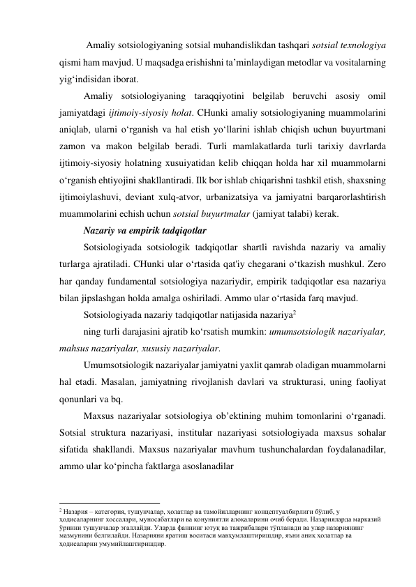  Amaliy sotsiologiyaning sotsial muhandislikdan tashqari sotsial texnologiya 
qismi ham mavjud. U maqsadga erishishni ta’minlaydigan metodlar va vositalarning 
yig‘indisidan iborat. 
Amaliy sotsiologiyaning taraqqiyotini belgilab beruvchi asosiy omil 
jamiyatdagi ijtimoiy-siyosiy holat. CHunki amaliy sotsiologiyaning muammolarini 
aniqlab, ularni o‘rganish va hal etish yo‘llarini ishlab chiqish uchun buyurtmani 
zamon va makon belgilab beradi. Turli mamlakatlarda turli tarixiy davrlarda 
ijtimoiy-siyosiy holatning xusuiyatidan kelib chiqqan holda har xil muammolarni 
o‘rganish ehtiyojini shakllantiradi. Ilk bor ishlab chiqarishni tashkil etish, shaxsning 
ijtimoiylashuvi, deviant xulq-atvor, urbanizatsiya va jamiyatni barqarorlashtirish 
muammolarini echish uchun sotsial buyurtmalar (jamiyat talabi) kerak. 
Nazariy va empirik tadqiqotlar 
Sotsiologiyada sotsiologik tadqiqotlar shartli ravishda nazariy va amaliy 
turlarga ajratiladi. CHunki ular o‘rtasida qat'iy chegarani o‘tkazish mushkul. Zero 
har qanday fundamental sotsiologiya nazariydir, empirik tadqiqotlar esa nazariya 
bilan jipslashgan holda amalga oshiriladi. Ammo ular o‘rtasida farq mavjud.  
Sotsiologiyada nazariy tadqiqotlar natijasida nazariya2 
ning turli darajasini ajratib ko‘rsatish mumkin: umumsotsiologik nazariyalar, 
mahsus nazariyalar, xususiy nazariyalar. 
Umumsotsiologik nazariyalar jamiyatni yaxlit qamrab oladigan muammolarni 
hal etadi. Masalan, jamiyatning rivojlanish davlari va strukturasi, uning faoliyat 
qonunlari va bq. 
Maxsus nazariyalar sotsiologiya ob’ektining muhim tomonlarini o‘rganadi. 
Sotsial struktura nazariyasi, institular nazariyasi sotsiologiyada maxsus sohalar 
sifatida shakllandi. Maxsus nazariyalar mavhum tushunchalardan foydalanadilar, 
ammo ular ko‘pincha faktlarga asoslanadilar 
                                                           
2 Назария – категория, тушунчалар, ҳолатлар ва тамойилларнинг концептуалбирлиги бўлиб, у 
ҳодисаларнинг хоссалари, муносабатлари ва қонуниятли алоқаларини очиб беради. Назарияларда марказий 
ўринни тушунчалар эгаллайди. Уларда фаннинг ютуқ ва тажрибалари тўпланади ва улар назариянинг 
мазмунини белгилайди. Назарияни яратиш воситаси мавҳумлаштиришдир, яъни аниқ ҳолатлар ва 
ҳодисаларни умумийлаштиришдир. 
