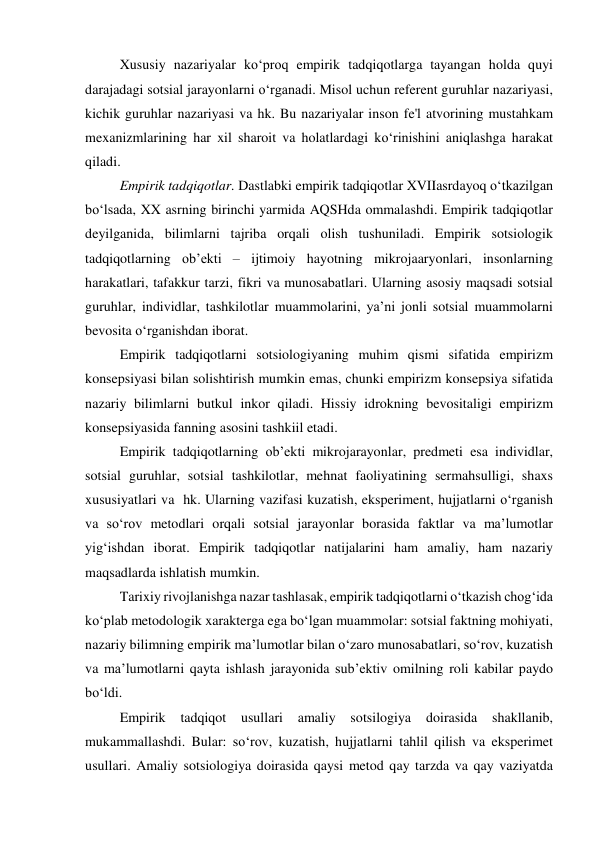 Xususiy nazariyalar ko‘proq empirik tadqiqotlarga tayangan holda quyi 
darajadagi sotsial jarayonlarni o‘rganadi. Misol uchun referent guruhlar nazariyasi, 
kichik guruhlar nazariyasi va hk. Bu nazariyalar inson fe'l atvorining mustahkam 
mexanizmlarining har xil sharoit va holatlardagi ko‘rinishini aniqlashga harakat 
qiladi. 
Empirik tadqiqotlar. Dastlabki empirik tadqiqotlar XVIIasrdayoq o‘tkazilgan 
bo‘lsada, XX asrning birinchi yarmida AQSHda ommalashdi. Empirik tadqiqotlar 
deyilganida, bilimlarni tajriba orqali olish tushuniladi. Empirik sotsiologik 
tadqiqotlarning ob’ekti – ijtimoiy hayotning mikrojaaryonlari, insonlarning 
harakatlari, tafakkur tarzi, fikri va munosabatlari. Ularning asosiy maqsadi sotsial 
guruhlar, individlar, tashkilotlar muammolarini, ya’ni jonli sotsial muammolarni 
bevosita o‘rganishdan iborat.  
Empirik tadqiqotlarni sotsiologiyaning muhim qismi sifatida empirizm 
konsepsiyasi bilan solishtirish mumkin emas, chunki empirizm konsepsiya sifatida 
nazariy bilimlarni butkul inkor qiladi. Hissiy idrokning bevositaligi empirizm 
konsepsiyasida fanning asosini tashkiil etadi. 
Empirik tadqiqotlarning ob’ekti mikrojarayonlar, predmeti esa individlar, 
sotsial guruhlar, sotsial tashkilotlar, mehnat faoliyatining sermahsulligi, shaxs 
xususiyatlari va  hk. Ularning vazifasi kuzatish, eksperiment, hujjatlarni o‘rganish 
va so‘rov metodlari orqali sotsial jarayonlar borasida faktlar va ma’lumotlar 
yig‘ishdan iborat. Empirik tadqiqotlar natijalarini ham amaliy, ham nazariy 
maqsadlarda ishlatish mumkin. 
Tarixiy rivojlanishga nazar tashlasak, empirik tadqiqotlarni o‘tkazish chog‘ida 
ko‘plab metodologik xarakterga ega bo‘lgan muammolar: sotsial faktning mohiyati, 
nazariy bilimning empirik ma’lumotlar bilan o‘zaro munosabatlari, so‘rov, kuzatish 
va ma’lumotlarni qayta ishlash jarayonida sub’ektiv omilning roli kabilar paydo 
bo‘ldi. 
Empirik 
tadqiqot usullari amaliy 
sotsilogiya 
doirasida 
shakllanib, 
mukammallashdi. Bular: so‘rov, kuzatish, hujjatlarni tahlil qilish va eksperimet 
usullari. Amaliy sotsiologiya doirasida qaysi metod qay tarzda va qay vaziyatda 
