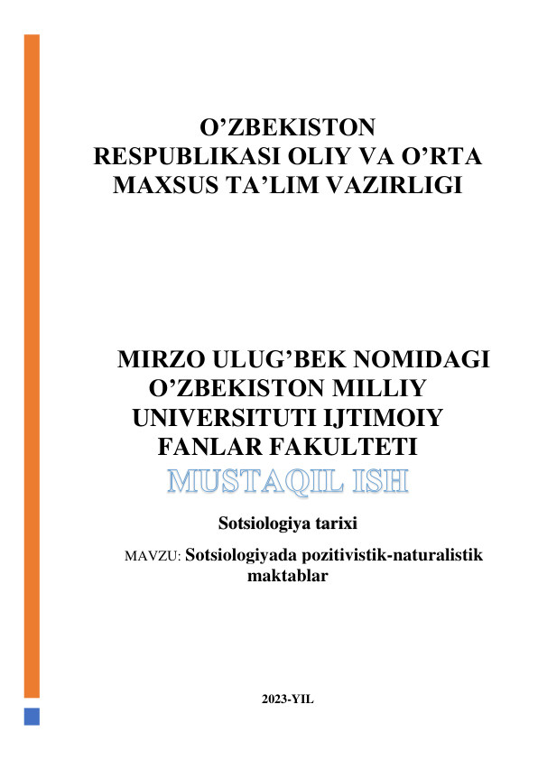  
 
O’ZBEKISTON 
RESPUBLIKASI OLIY VA O’RTA 
MAXSUS TA’LIM VAZIRLIGI 
 
 
 
 
 
MIRZO ULUG’BEK NOMIDAGI 
O’ZBEKISTON MILLIY 
UNIVERSITUTI IJTIMOIY 
FANLAR FAKULTETI 
Sotsiologiya tarixi 
MAVZU: Sotsiologiyada pozitivistik-naturalistik 
maktablar 
 
 
 
 
 
2023-YIL 
