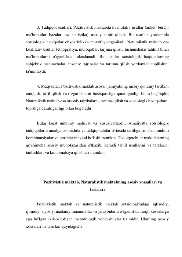  
3. Tadqiqot usullari: Pozitivistik maktabda kvantitativ usullar (anket, burch, 
ma'lumotlar bazalari va statistika) asosiy ta'sir qiladi. Bu usullar yordamida 
sotsiologik haqiqatlar obyektivlikka muvofiq o'rganiladi. Naturalistik maktab esa 
kualitativ usullar (etnografiya, muloqotlar, tarjima qilish, tushunchalar tahlili) bilan 
ma'lumotlarni o'rganishda fokuslanadi. Bu usullar sotsiologik haqiqatlarning 
subjektiv tushunchalar, insoniy tajribalar va tarjima qilish yordamida topilishini 
ta'minlaydi. 
 
4. Maqsadlar: Pozitivistik maktab asosan jamiyatning nisbiy qonuniy tartibini 
aniqlash, ta'til qilish va o'zgarishlarni boshqarishga qaratilganligi bilan bog'liqdir. 
Naturalistik maktab esa insoniy tajribalarni, tarjima qilish va sotsiologik haqiqatlarni 
topishga qaratilganligi bilan bog'liqdir. 
 
Bular faqat umumiy mohiyat va xususiyatlardir. Amaliyatta sotsiologik 
tadqiqotlarni amalga oshirishda va tadqiqotchilar o'rtasida tartibga solishda muhim 
kombinatsiyalar va tartiblar mavjud bo'lishi mumkin. Tadqiqotchilar maktablarning 
qo'shimcha asosiy muhofazasidan o'tkazib, kerakli tahlil usullarini va tarzlarini 
tanlashlari va kombinatsiya qilishlari mumkin. 
 
 
 
Pozitivistik maktab, Naturalistik maktabning asosiy xossallari va 
tasirlari 
 
Pozitivistik maktab va naturalistik maktab sotsiologiyadagi iqtisodiy, 
ijtimoiy, siyosiy, madaniy muammolar va jarayonlarni o'rganishda farqli xossalarga 
ega bo'lgan ixtisoslashgan metodologik yondashuvlar tizimidir. Ularning asosiy 
xossalari va tasirlari quyidagicha: 
 
