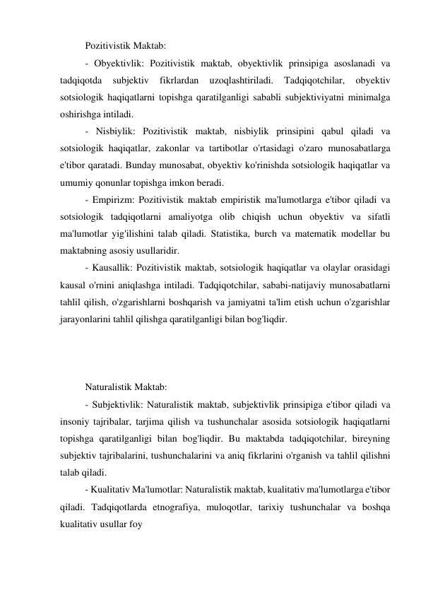 Pozitivistik Maktab: 
- Obyektivlik: Pozitivistik maktab, obyektivlik prinsipiga asoslanadi va 
tadqiqotda 
subjektiv 
fikrlardan 
uzoqlashtiriladi. 
Tadqiqotchilar, 
obyektiv 
sotsiologik haqiqatlarni topishga qaratilganligi sababli subjektiviyatni minimalga 
oshirishga intiladi. 
- Nisbiylik: Pozitivistik maktab, nisbiylik prinsipini qabul qiladi va 
sotsiologik haqiqatlar, zakonlar va tartibotlar o'rtasidagi o'zaro munosabatlarga 
e'tibor qaratadi. Bunday munosabat, obyektiv ko'rinishda sotsiologik haqiqatlar va 
umumiy qonunlar topishga imkon beradi. 
- Empirizm: Pozitivistik maktab empiristik ma'lumotlarga e'tibor qiladi va 
sotsiologik tadqiqotlarni amaliyotga olib chiqish uchun obyektiv va sifatli 
ma'lumotlar yig'ilishini talab qiladi. Statistika, burch va matematik modellar bu 
maktabning asosiy usullaridir. 
- Kausallik: Pozitivistik maktab, sotsiologik haqiqatlar va olaylar orasidagi 
kausal o'rnini aniqlashga intiladi. Tadqiqotchilar, sababi-natijaviy munosabatlarni 
tahlil qilish, o'zgarishlarni boshqarish va jamiyatni ta'lim etish uchun o'zgarishlar 
jarayonlarini tahlil qilishga qaratilganligi bilan bog'liqdir. 
 
 
 
Naturalistik Maktab: 
- Subjektivlik: Naturalistik maktab, subjektivlik prinsipiga e'tibor qiladi va 
insoniy tajribalar, tarjima qilish va tushunchalar asosida sotsiologik haqiqatlarni 
topishga qaratilganligi bilan bog'liqdir. Bu maktabda tadqiqotchilar, bireyning 
subjektiv tajribalarini, tushunchalarini va aniq fikrlarini o'rganish va tahlil qilishni 
talab qiladi. 
- Kualitativ Ma'lumotlar: Naturalistik maktab, kualitativ ma'lumotlarga e'tibor 
qiladi. Tadqiqotlarda etnografiya, muloqotlar, tarixiy tushunchalar va boshqa 
kualitativ usullar foy 
 
