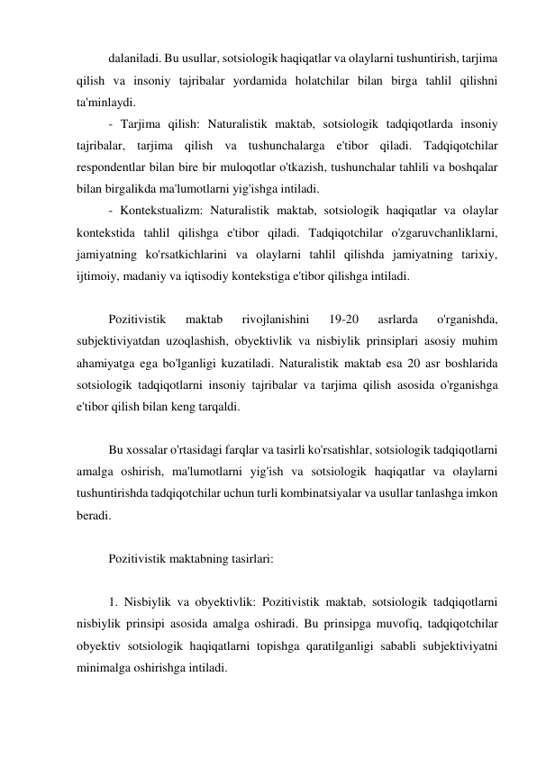 dalaniladi. Bu usullar, sotsiologik haqiqatlar va olaylarni tushuntirish, tarjima 
qilish va insoniy tajribalar yordamida holatchilar bilan birga tahlil qilishni 
ta'minlaydi. 
- Tarjima qilish: Naturalistik maktab, sotsiologik tadqiqotlarda insoniy 
tajribalar, tarjima qilish va tushunchalarga e'tibor qiladi. Tadqiqotchilar 
respondentlar bilan bire bir muloqotlar o'tkazish, tushunchalar tahlili va boshqalar 
bilan birgalikda ma'lumotlarni yig'ishga intiladi. 
- Kontekstualizm: Naturalistik maktab, sotsiologik haqiqatlar va olaylar 
kontekstida tahlil qilishga e'tibor qiladi. Tadqiqotchilar o'zgaruvchanliklarni, 
jamiyatning ko'rsatkichlarini va olaylarni tahlil qilishda jamiyatning tarixiy, 
ijtimoiy, madaniy va iqtisodiy kontekstiga e'tibor qilishga intiladi. 
 
Pozitivistik 
maktab 
rivojlanishini 
19-20 
asrlarda 
o'rganishda, 
subjektiviyatdan uzoqlashish, obyektivlik va nisbiylik prinsiplari asosiy muhim 
ahamiyatga ega bo'lganligi kuzatiladi. Naturalistik maktab esa 20 asr boshlarida 
sotsiologik tadqiqotlarni insoniy tajribalar va tarjima qilish asosida o'rganishga 
e'tibor qilish bilan keng tarqaldi. 
 
Bu xossalar o'rtasidagi farqlar va tasirli ko'rsatishlar, sotsiologik tadqiqotlarni 
amalga oshirish, ma'lumotlarni yig'ish va sotsiologik haqiqatlar va olaylarni 
tushuntirishda tadqiqotchilar uchun turli kombinatsiyalar va usullar tanlashga imkon 
beradi. 
 
Pozitivistik maktabning tasirlari: 
 
1. Nisbiylik va obyektivlik: Pozitivistik maktab, sotsiologik tadqiqotlarni 
nisbiylik prinsipi asosida amalga oshiradi. Bu prinsipga muvofiq, tadqiqotchilar 
obyektiv sotsiologik haqiqatlarni topishga qaratilganligi sababli subjektiviyatni 
minimalga oshirishga intiladi. 
 
