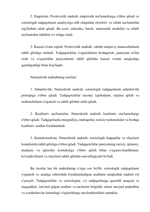 2. Empirizm: Pozitivistik maktab, empiristik ma'lumotlarga e'tibor qiladi va 
sotsiologik tadqiqotlarni amaliyotga olib chiqishda obyektiv va sifatli ma'lumotlar 
yig'ilishini talab qiladi. Bu usul, statistika, burch, matematik modellar va sifatli 
ma'lumotlar tahlilini o'z ichiga oladi. 
 
3. Kausal o'rnin topish: Pozitivistik maktab, sababi-natijaviy munosabatlarni 
tahlil qilishga intiladi. Tadqiqotchilar o'zgarishlarni boshqarish, jamiyatni ta'lim 
etish va o'zgarishlar jarayonlarini tahlil qilishda kausal o'rnini aniqlashga 
qaratilganligi bilan bog'liqdir. 
 
Naturalistik maktabning tasirlari: 
 
1. Subjektivlik: Naturalistik maktab, sotsiologik tadqiqotlarda subjektivlik 
prinsipiga e'tibor qiladi. Tadqiqotchilar insoniy tajribalarni, tarjima qilish va 
tushunchalarni o'rganish va tahlil qilishni talab qiladi. 
 
2. Kualitativ ma'lumotlar: Naturalistik maktab, kualitativ ma'lumotlarga 
e'tibor qiladi. Tadqiqotlarda etnografiya, muloqotlar, tarixiy tushunchalar va boshqa 
kualitativ usullar foydalaniladi. 
 
3. Kontekstualizm: Naturalistik maktab, sotsiologik haqiqatlar va olaylarni 
kontekstida tahlil qilishga e'tibor qiladi. Tadqiqotchilar jamiyatning tarixiy, ijtimoiy, 
madaniy va iqtisodiy kontekstiga e'tibor qilish bilan o'zgaruvchanliklarni, 
ko'rsatkichlarni va olaylarni tahlil qilishda muvaffaqiyatli bo'ladi. 
 
Bu tasirlar har bir maktabning o'ziga xos bo'lib, sotsiologik tadqiqotlarni 
o'rganish va amalga oshirishda foydalaniladigan usullarni aniqlashda muhim rol 
o'ynaydi. Tadqiqotchilar va sotsiologlar, o'z tadqiqotlariga qarashli maqsad va 
maqsadlari, iste'mol qilgan usullari va tarzlarini belgilab, ularni mavjud maktablar 
va yondashuvlar tizimidagi o'zgarishlarga moslashtirishlari mumkin. 
