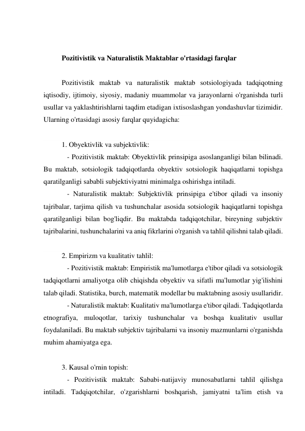  
 
Pozitivistik va Naturalistik Maktablar o'rtasidagi farqlar 
 
Pozitivistik maktab va naturalistik maktab sotsiologiyada tadqiqotning 
iqtisodiy, ijtimoiy, siyosiy, madaniy muammolar va jarayonlarni o'rganishda turli 
usullar va yaklashtirishlarni taqdim etadigan ixtisoslashgan yondashuvlar tizimidir. 
Ularning o'rtasidagi asosiy farqlar quyidagicha: 
 
1. Obyektivlik va subjektivlik: 
   - Pozitivistik maktab: Obyektivlik prinsipiga asoslanganligi bilan bilinadi. 
Bu maktab, sotsiologik tadqiqotlarda obyektiv sotsiologik haqiqatlarni topishga 
qaratilganligi sababli subjektiviyatni minimalga oshirishga intiladi. 
   - Naturalistik maktab: Subjektivlik prinsipiga e'tibor qiladi va insoniy 
tajribalar, tarjima qilish va tushunchalar asosida sotsiologik haqiqatlarni topishga 
qaratilganligi bilan bog'liqdir. Bu maktabda tadqiqotchilar, bireyning subjektiv 
tajribalarini, tushunchalarini va aniq fikrlarini o'rganish va tahlil qilishni talab qiladi. 
 
2. Empirizm va kualitativ tahlil: 
   - Pozitivistik maktab: Empiristik ma'lumotlarga e'tibor qiladi va sotsiologik 
tadqiqotlarni amaliyotga olib chiqishda obyektiv va sifatli ma'lumotlar yig'ilishini 
talab qiladi. Statistika, burch, matematik modellar bu maktabning asosiy usullaridir. 
   - Naturalistik maktab: Kualitativ ma'lumotlarga e'tibor qiladi. Tadqiqotlarda 
etnografiya, muloqotlar, tarixiy tushunchalar va boshqa kualitativ usullar 
foydalaniladi. Bu maktab subjektiv tajribalarni va insoniy mazmunlarni o'rganishda 
muhim ahamiyatga ega. 
 
3. Kausal o'rnin topish: 
   - Pozitivistik maktab: Sababi-natijaviy munosabatlarni tahlil qilishga 
intiladi. Tadqiqotchilar, o'zgarishlarni boshqarish, jamiyatni ta'lim etish va 
