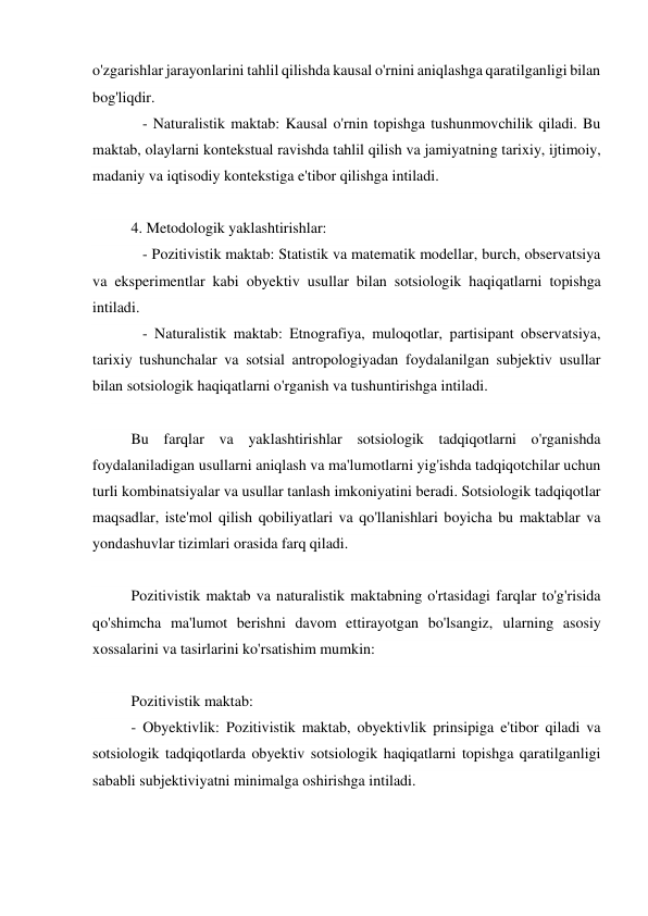 o'zgarishlar jarayonlarini tahlil qilishda kausal o'rnini aniqlashga qaratilganligi bilan 
bog'liqdir. 
   - Naturalistik maktab: Kausal o'rnin topishga tushunmovchilik qiladi. Bu 
maktab, olaylarni kontekstual ravishda tahlil qilish va jamiyatning tarixiy, ijtimoiy, 
madaniy va iqtisodiy kontekstiga e'tibor qilishga intiladi. 
 
4. Metodologik yaklashtirishlar: 
   - Pozitivistik maktab: Statistik va matematik modellar, burch, observatsiya 
va eksperimentlar kabi obyektiv usullar bilan sotsiologik haqiqatlarni topishga 
intiladi. 
   - Naturalistik maktab: Etnografiya, muloqotlar, partisipant observatsiya, 
tarixiy tushunchalar va sotsial antropologiyadan foydalanilgan subjektiv usullar 
bilan sotsiologik haqiqatlarni o'rganish va tushuntirishga intiladi. 
 
Bu farqlar va yaklashtirishlar sotsiologik tadqiqotlarni o'rganishda 
foydalaniladigan usullarni aniqlash va ma'lumotlarni yig'ishda tadqiqotchilar uchun 
turli kombinatsiyalar va usullar tanlash imkoniyatini beradi. Sotsiologik tadqiqotlar 
maqsadlar, iste'mol qilish qobiliyatlari va qo'llanishlari boyicha bu maktablar va 
yondashuvlar tizimlari orasida farq qiladi. 
 
Pozitivistik maktab va naturalistik maktabning o'rtasidagi farqlar to'g'risida 
qo'shimcha ma'lumot berishni davom ettirayotgan bo'lsangiz, ularning asosiy 
xossalarini va tasirlarini ko'rsatishim mumkin: 
 
Pozitivistik maktab: 
- Obyektivlik: Pozitivistik maktab, obyektivlik prinsipiga e'tibor qiladi va 
sotsiologik tadqiqotlarda obyektiv sotsiologik haqiqatlarni topishga qaratilganligi 
sababli subjektiviyatni minimalga oshirishga intiladi. 
