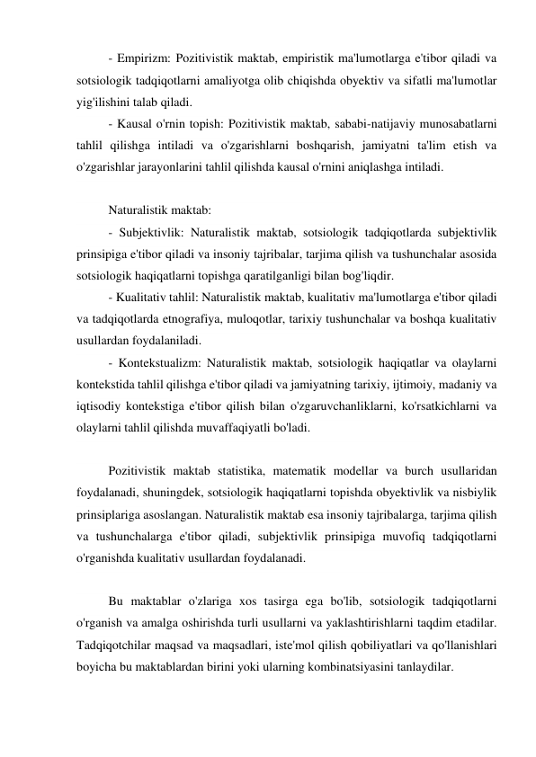 - Empirizm: Pozitivistik maktab, empiristik ma'lumotlarga e'tibor qiladi va 
sotsiologik tadqiqotlarni amaliyotga olib chiqishda obyektiv va sifatli ma'lumotlar 
yig'ilishini talab qiladi. 
- Kausal o'rnin topish: Pozitivistik maktab, sababi-natijaviy munosabatlarni 
tahlil qilishga intiladi va o'zgarishlarni boshqarish, jamiyatni ta'lim etish va 
o'zgarishlar jarayonlarini tahlil qilishda kausal o'rnini aniqlashga intiladi. 
 
Naturalistik maktab: 
- Subjektivlik: Naturalistik maktab, sotsiologik tadqiqotlarda subjektivlik 
prinsipiga e'tibor qiladi va insoniy tajribalar, tarjima qilish va tushunchalar asosida 
sotsiologik haqiqatlarni topishga qaratilganligi bilan bog'liqdir. 
- Kualitativ tahlil: Naturalistik maktab, kualitativ ma'lumotlarga e'tibor qiladi 
va tadqiqotlarda etnografiya, muloqotlar, tarixiy tushunchalar va boshqa kualitativ 
usullardan foydalaniladi. 
- Kontekstualizm: Naturalistik maktab, sotsiologik haqiqatlar va olaylarni 
kontekstida tahlil qilishga e'tibor qiladi va jamiyatning tarixiy, ijtimoiy, madaniy va 
iqtisodiy kontekstiga e'tibor qilish bilan o'zgaruvchanliklarni, ko'rsatkichlarni va 
olaylarni tahlil qilishda muvaffaqiyatli bo'ladi. 
 
Pozitivistik maktab statistika, matematik modellar va burch usullaridan 
foydalanadi, shuningdek, sotsiologik haqiqatlarni topishda obyektivlik va nisbiylik 
prinsiplariga asoslangan. Naturalistik maktab esa insoniy tajribalarga, tarjima qilish 
va tushunchalarga e'tibor qiladi, subjektivlik prinsipiga muvofiq tadqiqotlarni 
o'rganishda kualitativ usullardan foydalanadi. 
 
Bu maktablar o'zlariga xos tasirga ega bo'lib, sotsiologik tadqiqotlarni 
o'rganish va amalga oshirishda turli usullarni va yaklashtirishlarni taqdim etadilar. 
Tadqiqotchilar maqsad va maqsadlari, iste'mol qilish qobiliyatlari va qo'llanishlari 
boyicha bu maktablardan birini yoki ularning kombinatsiyasini tanlaydilar. 
