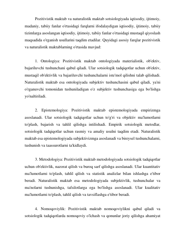 Pozitivistik maktab va naturalistik maktab sotsiologiyada iqtisodiy, ijtimoiy, 
madaniy, tabiiy fanlar o'rtasidagi farqlarni ifodalaydigan iqtisodiy, ijtimoiy, tabiiy 
tizimlarga asoslangan iqtisodiy, ijtimoiy, tabiiy fanlar o'rtasidagi mustaqil qiyoslash 
maqsadida o'rganish usullarini taqdim etadilar. Quyidagi asosiy farqlar pozitivistik 
va naturalistik maktablarning o'rtasida mavjud: 
 
1. Ontologiya: Pozitivistik maktab ontologiyada materialistik, ob'ektiv, 
bajariluvchi tushunchani qabul qiladi. Ular sotsiologik tadqiqotlar uchun ob'ektiv, 
mustaqil ob'ektivlik va bajariluvchi tushunchalarni iste'mol qilishni talab qilishadi. 
Naturalistik maktab esa ontologiyada subjektiv tushunchasini qabul qiladi, ya'ni 
o'rganuvchi tomonidan tushuniladigan o'z subjektiv tushunchasiga ega bo'lishga 
yo'naltiriladi. 
 
2. Epistemologiya: Pozitivistik maktab epistemologiyada empirizmga 
asoslanadi. Ular sotsiologik tadqiqotlar uchun to'g'ri va objektiv ma'lumotlarni 
to'plash, bajarish va tahlil qilishga intilishadi. Empirik sotsiologik metodlar, 
sotsiologik tadqiqotlar uchun rasmiy va amaliy usulni taqdim etadi. Naturalistik 
maktab esa epistemologiyada subjektivizmga asoslanadi va bireysel tushunchalarni, 
tushunish va taassurotlarni ta'kidlaydi. 
 
3. Metodologiya: Pozitivistik maktab metodologiyada sotsiologik tadqiqotlar 
uchun ob'ektivlik, nazorat qilish va buroq sarf qilishga asoslanadi. Ular kuantitativ 
ma'lumotlarni to'plash, tahlil qilish va statistik analizlar bilan ishlashga e'tibor 
beradi. Naturalistik maktab esa metodologiyada subjektivlik, tushunchalar va 
ma'nolarni tushunishga, tafsilotlarga ega bo'lishga asoslanadi. Ular kualitativ 
ma'lumotlarni to'plash, tahlil qilish va tavsiflashga e'tibor beradi. 
 
4. Nomoqoviylik: Pozitivistik maktab nomoqoviylikni qabul qiladi va 
sotsiologik tadqiqotlarda nomoqoviy o'lchash va qonunlar joriy qilishga ahamiyat 
