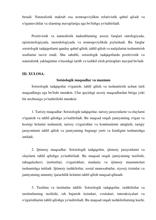 beradi. Naturalistik maktab esa nomoqoviylikni relativistik qabul qiladi va 
o'rganuvchilar va ularning mavqelariga ega bo'lishga yo'naltiriladi. 
 
Pozitivistik va naturalistik maktablarning asosiy farqlari ontologiyada, 
epistemologiyada, metodologiyada va nomoqoviylikda joylashadi. Bu farqlar 
sotsiologik tadqiqotlarni qanday qabul qilish, tahlil qilish va natijalarini tushuntirish 
usullarini tasvir etadi. Shu sababli, sotsiologik tadqiqotlarda pozitivistik va 
naturalistik yaklaqimlar o'rtasidagi tartib va tashkil etish prinsiplari mavjud bo'ladi. 
 
III. XULOSA.  
Sotsiologik maqsadlar va mazmun 
Sotsiologik tadqiqotlar o'rganish, tahlil qilish va tushuntirish uchun turli 
maqsadlarga ega bo'lishi mumkin. Ular quyidagi asosiy maqsadlardan biriga yoki 
bir nechtasiga yo'naltirilishi mumkin: 
 
1. Tarixiy maqsadlar: Sotsiologik tadqiqotlar, tarixiy jarayonlarni va olaylarni 
o'rganish va tahlil qilishga yo'naltiriladi. Bu maqsad orqali jamiyatning o'tgan va 
hozirgi holatini tushunish, tarixiy o'zgarishlar va kontinuitetni aniqlash, tariqiy 
jarayonlarni tahlil qilish va jamiyatning bugungi yurti va kimligini tushunishga 
intiladi. 
 
2. Ijtimoiy maqsadlar: Sotsiologik tadqiqotlar, ijtimoiy jarayonlarni va 
olaylarni tahlil qilishga yo'naltiriladi. Bu maqsad orqali jamiyatning tuzilishi, 
tabaqalashuvi, institutlari, o'zgarishlari, madaniy va ijtimoiy muammolari 
tushunishga intiladi. Ijtimoiy tashkilotlar, sosial munosabatlar, siyosiy tizimlar va 
jamiyatning umumiy ijarachilik holatini tahlil qilish maqsad qilinadi. 
 
3. Tuzilma va institutlar tahlili: Sotsiologik tadqiqotlar, tashkilotlar va 
institutlarning tuzilishi, ish bajarish tizimlari, vositalari, interaksiyalari va 
o'zgarishlarini tahlil qilishga yo'naltiriladi. Bu maqsad orqali tashkilotlarning kuchi, 
