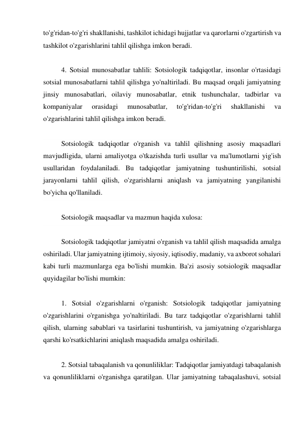 to'g'ridan-to'g'ri shakllanishi, tashkilot ichidagi hujjatlar va qarorlarni o'zgartirish va 
tashkilot o'zgarishlarini tahlil qilishga imkon beradi. 
 
4. Sotsial munosabatlar tahlili: Sotsiologik tadqiqotlar, insonlar o'rtasidagi 
sotsial munosabatlarni tahlil qilishga yo'naltiriladi. Bu maqsad orqali jamiyatning 
jinsiy munosabatlari, oilaviy munosabatlar, etnik tushunchalar, tadbirlar va 
kompaniyalar 
orasidagi 
munosabatlar, 
to'g'ridan-to'g'ri 
shakllanishi 
va 
o'zgarishlarini tahlil qilishga imkon beradi. 
 
Sotsiologik tadqiqotlar o'rganish va tahlil qilishning asosiy maqsadlari 
mavjudligida, ularni amaliyotga o'tkazishda turli usullar va ma'lumotlarni yig'ish 
usullaridan foydalaniladi. Bu tadqiqotlar jamiyatning tushuntirilishi, sotsial 
jarayonlarni tahlil qilish, o'zgarishlarni aniqlash va jamiyatning yangilanishi 
bo'yicha qo'llaniladi. 
 
Sotsiologik maqsadlar va mazmun haqida xulosa: 
 
Sotsiologik tadqiqotlar jamiyatni o'rganish va tahlil qilish maqsadida amalga 
oshiriladi. Ular jamiyatning ijtimoiy, siyosiy, iqtisodiy, madaniy, va axborot sohalari 
kabi turli mazmunlarga ega bo'lishi mumkin. Ba'zi asosiy sotsiologik maqsadlar 
quyidagilar bo'lishi mumkin: 
 
1. Sotsial o'zgarishlarni o'rganish: Sotsiologik tadqiqotlar jamiyatning 
o'zgarishlarini o'rganishga yo'naltiriladi. Bu tarz tadqiqotlar o'zgarishlarni tahlil 
qilish, ularning sabablari va tasirlarini tushuntirish, va jamiyatning o'zgarishlarga 
qarshi ko'rsatkichlarini aniqlash maqsadida amalga oshiriladi. 
 
2. Sotsial tabaqalanish va qonunliliklar: Tadqiqotlar jamiyatdagi tabaqalanish 
va qonunliliklarni o'rganishga qaratilgan. Ular jamiyatning tabaqalashuvi, sotsial 
