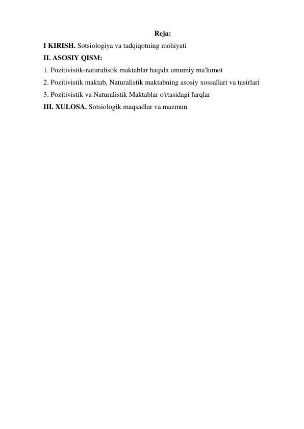 Reja: 
I KIRISH. Sotsiologiya va tadqiqotning mohiyati 
II. ASOSIY QISM: 
1. Pozitivistik-naturalistik maktablar haqida umumiy ma'lumot 
2. Pozitivistik maktab, Naturalistik maktabning asosiy xossallari va tasirlari  
3. Pozitivistik va Naturalistik Maktablar o'rtasidagi farqlar 
III. XULOSA. Sotsiologik maqsadlar va mazmun 
 
 
