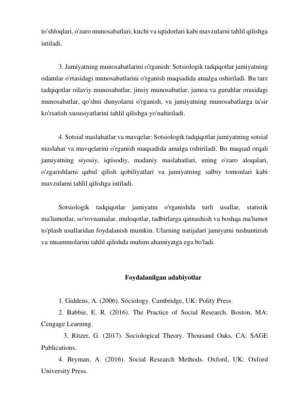 to'shloqlari, o'zaro munosabatlari, kuchi va iqtidorlari kabi mavzularni tahlil qilishga 
intiladi. 
 
3. Jamiyatning munosabatlarini o'rganish: Sotsiologik tadqiqotlar jamiyatning 
odamlar o'rtasidagi munosabatlarini o'rganish maqsadida amalga oshiriladi. Bu tarz 
tadqiqotlar oilaviy munosabatlar, jinsiy munosabatlar, jamoa va guruhlar orasidagi 
munosabatlar, qo'shni dunyolarni o'rganish, va jamiyatning munosabatlarga ta'sir 
ko'rsatish xususiyatlarini tahlil qilishga yo'naltiriladi. 
 
4. Sotsial maslahatlar va mavqelar: Sotsiologik tadqiqotlar jamiyatning sotsial 
maslahat va mavqelarini o'rganish maqsadida amalga oshiriladi. Bu maqsad orqali 
jamiyatning siyosiy, iqtisodiy, madaniy maslahatlari, uning o'zaro aloqalari, 
o'zgarishlarni qabul qilish qobiliyatlari va jamiyatning salbiy tomonlari kabi 
mavzularni tahlil qilishga intiladi. 
 
Sotsiologik tadqiqotlar jamiyatni o'rganishda turli usullar, statistik 
ma'lumotlar, so'rovnamalar, muloqotlar, tadbirlarga qatnashish va boshqa ma'lumot 
to'plash usullaridan foydalanish mumkin. Ularning natijalari jamiyatni tushuntirish 
va muammolarini tahlil qilishda muhim ahamiyatga ega bo'ladi. 
 
 
Foydalanilgan adabiyotlar 
 
1. Giddens, A. (2006). Sociology. Cambridge, UK: Polity Press. 
2. Babbie, E. R. (2016). The Practice of Social Research. Boston, MA: 
Cengage Learning. 
   3. Ritzer, G. (2017). Sociological Theory. Thousand Oaks, CA: SAGE 
Publications. 
4. Bryman, A. (2016). Social Research Methods. Oxford, UK: Oxford 
University Press. 
