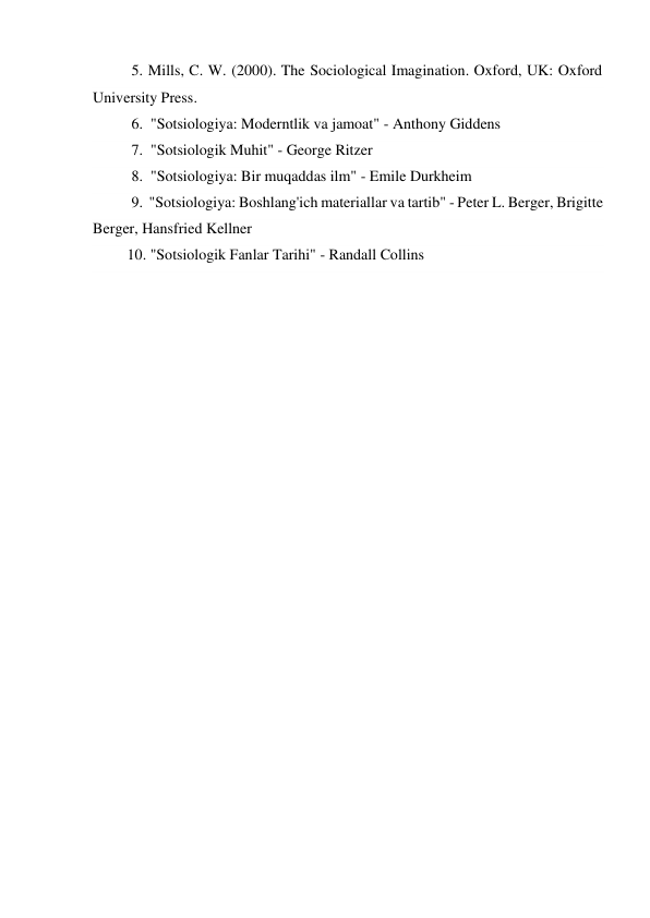 5. Mills, C. W. (2000). The Sociological Imagination. Oxford, UK: Oxford 
University Press. 
6.  "Sotsiologiya: Moderntlik va jamoat" - Anthony Giddens 
7.  "Sotsiologik Muhit" - George Ritzer 
8.  "Sotsiologiya: Bir muqaddas ilm" - Emile Durkheim 
9.  "Sotsiologiya: Boshlang'ich materiallar va tartib" - Peter L. Berger, Brigitte 
Berger, Hansfried Kellner 
         10. "Sotsiologik Fanlar Tarihi" - Randall Collins 
 
