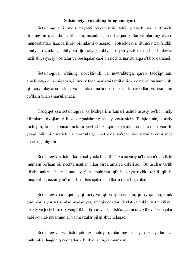 Sotsiologiya va tadqiqotning mohiyati 
Sotsiologiya, ijtimoiy hayotni o'rganuvchi, tahlil qiluvchi va ta'riflovchi 
ilmning bir qismidir. Ushbu ilm, insonlar, guruhlar, jamiyatlar va ularning o'zaro 
munosabatlari haqida ilmiy bilimlarni o'rganadi. Sotsiologiya, ijtimoiy xavfsizlik, 
jamiyat tizimlari, tabiiy va ijtimoiy salohiyat, oqish-yozish masalalari, davlat 
tuzilishi, siyosiy vositalar va boshqalar kabi bir nechta mavzularga e'tibor qaratadi. 
 
Sotsiologiya, o'zining obyektivlik va nevtralitetga qarab tadqiqotlarni 
amaliyotga olib chiqarish, ijtimoiy fenomenlarni tahlil qilish, odatlarni tushuntirish, 
ijtimoiy olaylarni izlash va ulardan ma'lumot to'plashda metodlar va usullarni 
qo'llash bilan shug'ullanadi. 
 
Tadqiqot esa sotsiologiya va boshqa ilm fanlari uchun asosiy bo'lib, ilmiy 
bilimlarni rivojlantirish va o'rganishning asosiy vositasidir. Tadqiqotning asosiy 
mohiyati, ko'plab muammolarni yechish, xalqaro ko'lamli masalalarni o'rganish, 
yangi bilimni yaratish va mavzularga chet elda ko'rgan ideyalarni tekshirishga 
asoslanganligidir. 
 
Sotsiologik tadqiqotlar, amaliyotda bajarilishi va nazariy ta'limda o'rganilishi 
mumkin bo'lgan bir nechta usullar bilan birga amalga oshiriladi. Bu usullar tartib 
qilish, anketlash, ma'lumot yig'ish, muhimot qilish, obyektivlik, tahlil qilish, 
muqobillik, nazariy ta'kidlash va boshqalar shakllarni o'z ichiga oladi. 
 
Sotsiologik tadqiqotlar, ijtimoiy va iqtisodiy masalalar, jinsiy qatlam, etnik 
guruhlar, siyosiy tizimlar, madaniyat, axloqiy odatlar, davlat va hokimiyat tuzilishi, 
tarixiy va joriy ijtimoiy yangiliklar, ijtimoiy o'zgarishlar, zamonaviylik va boshqalar 
kabi ko'plab muammolar va mavzular bilan shug'ullanadi. 
 
Sotsiologiya va tadqiqotning mohiyati, ularning asosiy xususiyatlari va 
muhimligi haqida quyidagilarni bilib olishingiz mumkin: 
