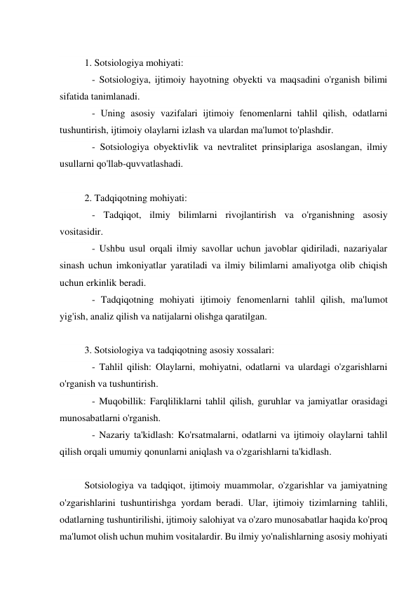  
1. Sotsiologiya mohiyati: 
   - Sotsiologiya, ijtimoiy hayotning obyekti va maqsadini o'rganish bilimi 
sifatida tanimlanadi. 
   - Uning asosiy vazifalari ijtimoiy fenomenlarni tahlil qilish, odatlarni 
tushuntirish, ijtimoiy olaylarni izlash va ulardan ma'lumot to'plashdir. 
   - Sotsiologiya obyektivlik va nevtralitet prinsiplariga asoslangan, ilmiy 
usullarni qo'llab-quvvatlashadi. 
 
2. Tadqiqotning mohiyati: 
   - Tadqiqot, ilmiy bilimlarni rivojlantirish va o'rganishning asosiy 
vositasidir. 
   - Ushbu usul orqali ilmiy savollar uchun javoblar qidiriladi, nazariyalar 
sinash uchun imkoniyatlar yaratiladi va ilmiy bilimlarni amaliyotga olib chiqish 
uchun erkinlik beradi. 
   - Tadqiqotning mohiyati ijtimoiy fenomenlarni tahlil qilish, ma'lumot 
yig'ish, analiz qilish va natijalarni olishga qaratilgan. 
 
3. Sotsiologiya va tadqiqotning asosiy xossalari: 
   - Tahlil qilish: Olaylarni, mohiyatni, odatlarni va ulardagi o'zgarishlarni 
o'rganish va tushuntirish. 
   - Muqobillik: Farqliliklarni tahlil qilish, guruhlar va jamiyatlar orasidagi 
munosabatlarni o'rganish. 
   - Nazariy ta'kidlash: Ko'rsatmalarni, odatlarni va ijtimoiy olaylarni tahlil 
qilish orqali umumiy qonunlarni aniqlash va o'zgarishlarni ta'kidlash. 
 
Sotsiologiya va tadqiqot, ijtimoiy muammolar, o'zgarishlar va jamiyatning 
o'zgarishlarini tushuntirishga yordam beradi. Ular, ijtimoiy tizimlarning tahlili, 
odatlarning tushuntirilishi, ijtimoiy salohiyat va o'zaro munosabatlar haqida ko'proq 
ma'lumot olish uchun muhim vositalardir. Bu ilmiy yo'nalishlarning asosiy mohiyati 
