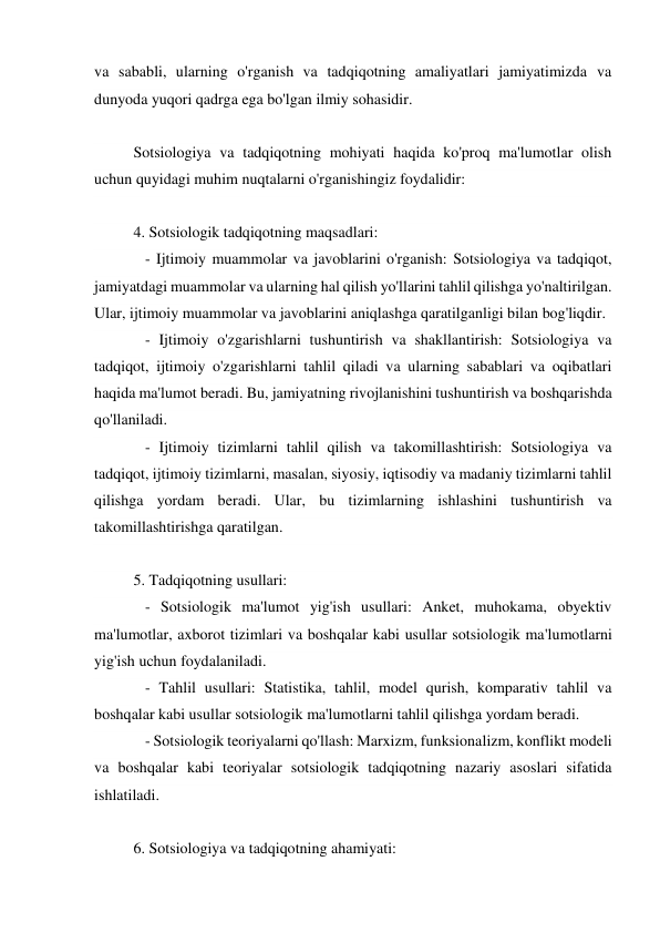 va sababli, ularning o'rganish va tadqiqotning amaliyatlari jamiyatimizda va 
dunyoda yuqori qadrga ega bo'lgan ilmiy sohasidir. 
 
Sotsiologiya va tadqiqotning mohiyati haqida ko'proq ma'lumotlar olish 
uchun quyidagi muhim nuqtalarni o'rganishingiz foydalidir: 
 
4. Sotsiologik tadqiqotning maqsadlari: 
   - Ijtimoiy muammolar va javoblarini o'rganish: Sotsiologiya va tadqiqot, 
jamiyatdagi muammolar va ularning hal qilish yo'llarini tahlil qilishga yo'naltirilgan. 
Ular, ijtimoiy muammolar va javoblarini aniqlashga qaratilganligi bilan bog'liqdir. 
   - Ijtimoiy o'zgarishlarni tushuntirish va shakllantirish: Sotsiologiya va 
tadqiqot, ijtimoiy o'zgarishlarni tahlil qiladi va ularning sabablari va oqibatlari 
haqida ma'lumot beradi. Bu, jamiyatning rivojlanishini tushuntirish va boshqarishda 
qo'llaniladi. 
   - Ijtimoiy tizimlarni tahlil qilish va takomillashtirish: Sotsiologiya va 
tadqiqot, ijtimoiy tizimlarni, masalan, siyosiy, iqtisodiy va madaniy tizimlarni tahlil 
qilishga yordam beradi. Ular, bu tizimlarning ishlashini tushuntirish va 
takomillashtirishga qaratilgan. 
 
5. Tadqiqotning usullari: 
   - Sotsiologik ma'lumot yig'ish usullari: Anket, muhokama, obyektiv 
ma'lumotlar, axborot tizimlari va boshqalar kabi usullar sotsiologik ma'lumotlarni 
yig'ish uchun foydalaniladi. 
   - Tahlil usullari: Statistika, tahlil, model qurish, komparativ tahlil va 
boshqalar kabi usullar sotsiologik ma'lumotlarni tahlil qilishga yordam beradi. 
   - Sotsiologik teoriyalarni qo'llash: Marxizm, funksionalizm, konflikt modeli 
va boshqalar kabi teoriyalar sotsiologik tadqiqotning nazariy asoslari sifatida 
ishlatiladi. 
 
6. Sotsiologiya va tadqiqotning ahamiyati: 
