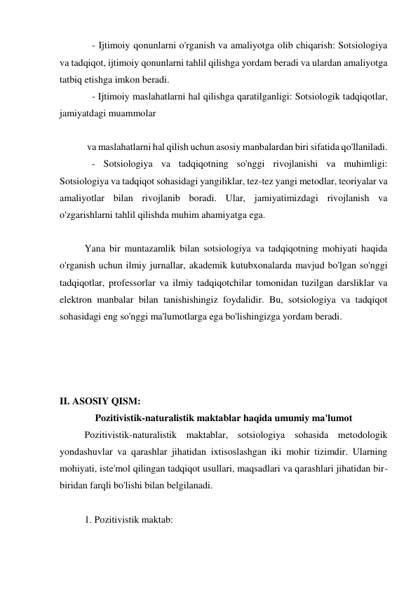    - Ijtimoiy qonunlarni o'rganish va amaliyotga olib chiqarish: Sotsiologiya 
va tadqiqot, ijtimoiy qonunlarni tahlil qilishga yordam beradi va ulardan amaliyotga 
tatbiq etishga imkon beradi. 
   - Ijtimoiy maslahatlarni hal qilishga qaratilganligi: Sotsiologik tadqiqotlar, 
jamiyatdagi muammolar 
 
 va maslahatlarni hal qilish uchun asosiy manbalardan biri sifatida qo'llaniladi. 
   - Sotsiologiya va tadqiqotning so'nggi rivojlanishi va muhimligi: 
Sotsiologiya va tadqiqot sohasidagi yangiliklar, tez-tez yangi metodlar, teoriyalar va 
amaliyotlar bilan rivojlanib boradi. Ular, jamiyatimizdagi rivojlanish va 
o'zgarishlarni tahlil qilishda muhim ahamiyatga ega. 
 
Yana bir muntazamlik bilan sotsiologiya va tadqiqotning mohiyati haqida 
o'rganish uchun ilmiy jurnallar, akademik kutubxonalarda mavjud bo'lgan so'nggi 
tadqiqotlar, professorlar va ilmiy tadqiqotchilar tomonidan tuzilgan darsliklar va 
elektron manbalar bilan tanishishingiz foydalidir. Bu, sotsiologiya va tadqiqot 
sohasidagi eng so'nggi ma'lumotlarga ega bo'lishingizga yordam beradi. 
 
 
 
 
II. ASOSIY QISM: 
Pozitivistik-naturalistik maktablar haqida umumiy ma'lumot 
Pozitivistik-naturalistik maktablar, sotsiologiya sohasida metodologik 
yondashuvlar va qarashlar jihatidan ixtisoslashgan iki mohir tizimdir. Ularning 
mohiyati, iste'mol qilingan tadqiqot usullari, maqsadlari va qarashlari jihatidan bir-
biridan farqli bo'lishi bilan belgilanadi.  
 
1. Pozitivistik maktab: 
