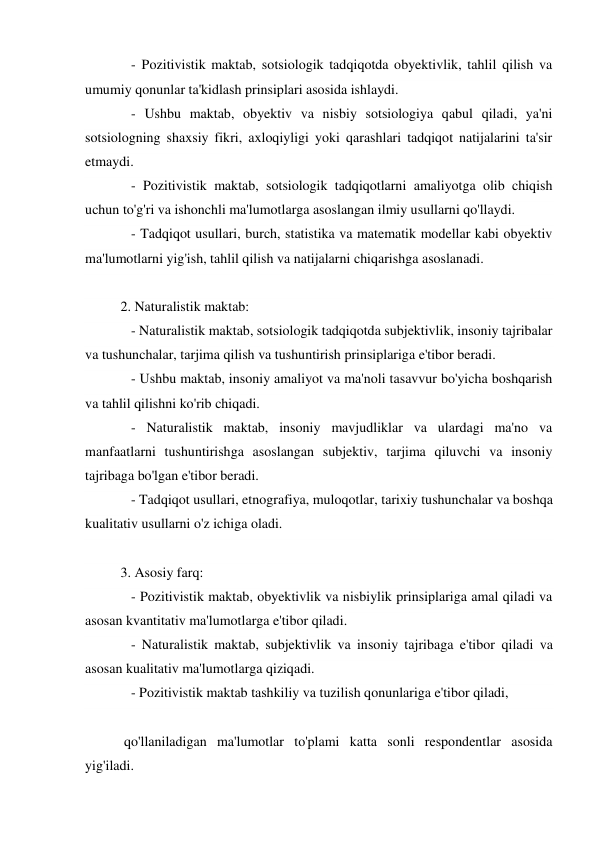    - Pozitivistik maktab, sotsiologik tadqiqotda obyektivlik, tahlil qilish va 
umumiy qonunlar ta'kidlash prinsiplari asosida ishlaydi. 
   - Ushbu maktab, obyektiv va nisbiy sotsiologiya qabul qiladi, ya'ni 
sotsiologning shaxsiy fikri, axloqiyligi yoki qarashlari tadqiqot natijalarini ta'sir 
etmaydi. 
   - Pozitivistik maktab, sotsiologik tadqiqotlarni amaliyotga olib chiqish 
uchun to'g'ri va ishonchli ma'lumotlarga asoslangan ilmiy usullarni qo'llaydi. 
   - Tadqiqot usullari, burch, statistika va matematik modellar kabi obyektiv 
ma'lumotlarni yig'ish, tahlil qilish va natijalarni chiqarishga asoslanadi. 
 
2. Naturalistik maktab: 
   - Naturalistik maktab, sotsiologik tadqiqotda subjektivlik, insoniy tajribalar 
va tushunchalar, tarjima qilish va tushuntirish prinsiplariga e'tibor beradi. 
   - Ushbu maktab, insoniy amaliyot va ma'noli tasavvur bo'yicha boshqarish 
va tahlil qilishni ko'rib chiqadi. 
   - Naturalistik maktab, insoniy mavjudliklar va ulardagi ma'no va 
manfaatlarni tushuntirishga asoslangan subjektiv, tarjima qiluvchi va insoniy 
tajribaga bo'lgan e'tibor beradi. 
   - Tadqiqot usullari, etnografiya, muloqotlar, tarixiy tushunchalar va boshqa 
kualitativ usullarni o'z ichiga oladi. 
 
3. Asosiy farq: 
   - Pozitivistik maktab, obyektivlik va nisbiylik prinsiplariga amal qiladi va 
asosan kvantitativ ma'lumotlarga e'tibor qiladi. 
   - Naturalistik maktab, subjektivlik va insoniy tajribaga e'tibor qiladi va 
asosan kualitativ ma'lumotlarga qiziqadi. 
   - Pozitivistik maktab tashkiliy va tuzilish qonunlariga e'tibor qiladi, 
 
 qo'llaniladigan ma'lumotlar to'plami katta sonli respondentlar asosida 
yig'iladi. 
