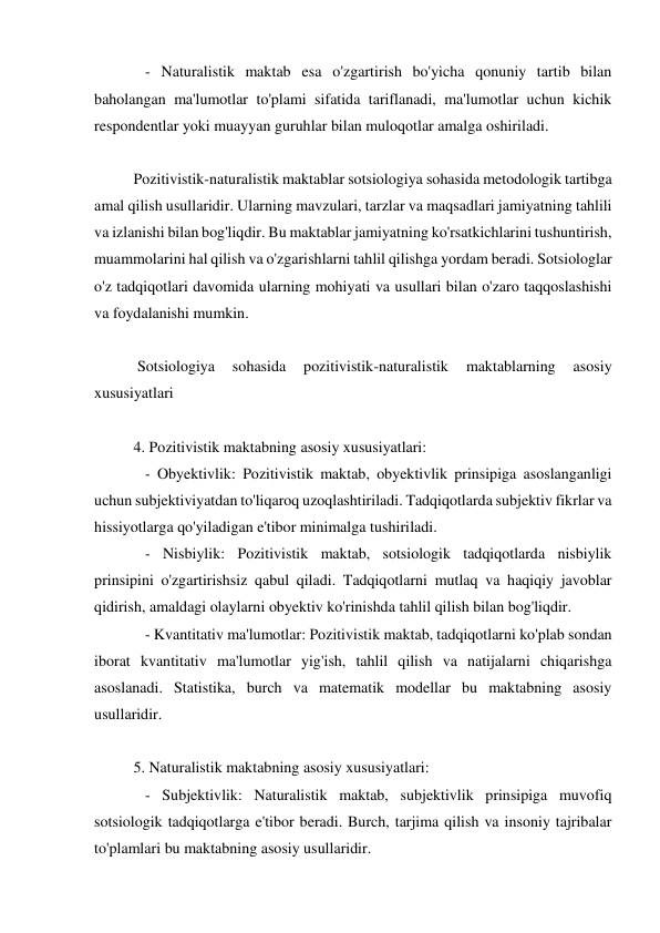    - Naturalistik maktab esa o'zgartirish bo'yicha qonuniy tartib bilan 
baholangan ma'lumotlar to'plami sifatida tariflanadi, ma'lumotlar uchun kichik 
respondentlar yoki muayyan guruhlar bilan muloqotlar amalga oshiriladi. 
 
Pozitivistik-naturalistik maktablar sotsiologiya sohasida metodologik tartibga 
amal qilish usullaridir. Ularning mavzulari, tarzlar va maqsadlari jamiyatning tahlili 
va izlanishi bilan bog'liqdir. Bu maktablar jamiyatning ko'rsatkichlarini tushuntirish, 
muammolarini hal qilish va o'zgarishlarni tahlil qilishga yordam beradi. Sotsiologlar 
o'z tadqiqotlari davomida ularning mohiyati va usullari bilan o'zaro taqqoslashishi 
va foydalanishi mumkin. 
 
 Sotsiologiya 
sohasida 
pozitivistik-naturalistik 
maktablarning 
asosiy 
xususiyatlari  
 
4. Pozitivistik maktabning asosiy xususiyatlari: 
   - Obyektivlik: Pozitivistik maktab, obyektivlik prinsipiga asoslanganligi 
uchun subjektiviyatdan to'liqaroq uzoqlashtiriladi. Tadqiqotlarda subjektiv fikrlar va 
hissiyotlarga qo'yiladigan e'tibor minimalga tushiriladi. 
   - Nisbiylik: Pozitivistik maktab, sotsiologik tadqiqotlarda nisbiylik 
prinsipini o'zgartirishsiz qabul qiladi. Tadqiqotlarni mutlaq va haqiqiy javoblar 
qidirish, amaldagi olaylarni obyektiv ko'rinishda tahlil qilish bilan bog'liqdir. 
   - Kvantitativ ma'lumotlar: Pozitivistik maktab, tadqiqotlarni ko'plab sondan 
iborat kvantitativ ma'lumotlar yig'ish, tahlil qilish va natijalarni chiqarishga 
asoslanadi. Statistika, burch va matematik modellar bu maktabning asosiy 
usullaridir. 
 
5. Naturalistik maktabning asosiy xususiyatlari: 
   - Subjektivlik: Naturalistik maktab, subjektivlik prinsipiga muvofiq 
sotsiologik tadqiqotlarga e'tibor beradi. Burch, tarjima qilish va insoniy tajribalar 
to'plamlari bu maktabning asosiy usullaridir. 
