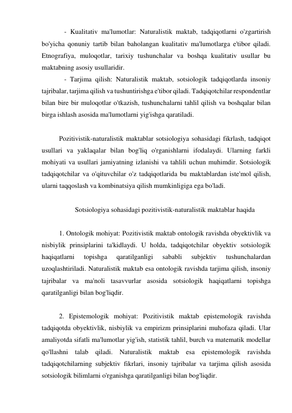    - Kualitativ ma'lumotlar: Naturalistik maktab, tadqiqotlarni o'zgartirish 
bo'yicha qonuniy tartib bilan baholangan kualitativ ma'lumotlarga e'tibor qiladi. 
Etnografiya, muloqotlar, tarixiy tushunchalar va boshqa kualitativ usullar bu 
maktabning asosiy usullaridir. 
   - Tarjima qilish: Naturalistik maktab, sotsiologik tadqiqotlarda insoniy 
tajribalar, tarjima qilish va tushuntirishga e'tibor qiladi. Tadqiqotchilar respondentlar 
bilan bire bir muloqotlar o'tkazish, tushunchalarni tahlil qilish va boshqalar bilan 
birga ishlash asosida ma'lumotlarni yig'ishga qaratiladi. 
 
Pozitivistik-naturalistik maktablar sotsiologiya sohasidagi fikrlash, tadqiqot 
usullari va yaklaqalar bilan bog'liq o'rganishlarni ifodalaydi. Ularning farkli 
mohiyati va usullari jamiyatning izlanishi va tahlili uchun muhimdir. Sotsiologik 
tadqiqotchilar va o'qituvchilar o'z tadqiqotlarida bu maktablardan iste'mol qilish, 
ularni taqqoslash va kombinatsiya qilish mumkinligiga ega bo'ladi. 
 
Sotsiologiya sohasidagi pozitivistik-naturalistik maktablar haqida 
 
1. Ontologik mohiyat: Pozitivistik maktab ontologik ravishda obyektivlik va 
nisbiylik prinsiplarini ta'kidlaydi. U holda, tadqiqotchilar obyektiv sotsiologik 
haqiqatlarni 
topishga 
qaratilganligi 
sababli 
subjektiv 
tushunchalardan 
uzoqlashtiriladi. Naturalistik maktab esa ontologik ravishda tarjima qilish, insoniy 
tajribalar va ma'noli tasavvurlar asosida sotsiologik haqiqatlarni topishga 
qaratilganligi bilan bog'liqdir. 
 
2. Epistemologik mohiyat: Pozitivistik maktab epistemologik ravishda 
tadqiqotda obyektivlik, nisbiylik va empirizm prinsiplarini muhofaza qiladi. Ular 
amaliyotda sifatli ma'lumotlar yig'ish, statistik tahlil, burch va matematik modellar 
qo'llashni talab qiladi. Naturalistik maktab esa epistemologik ravishda 
tadqiqotchilarning subjektiv fikrlari, insoniy tajribalar va tarjima qilish asosida 
sotsiologik bilimlarni o'rganishga qaratilganligi bilan bog'liqdir. 
