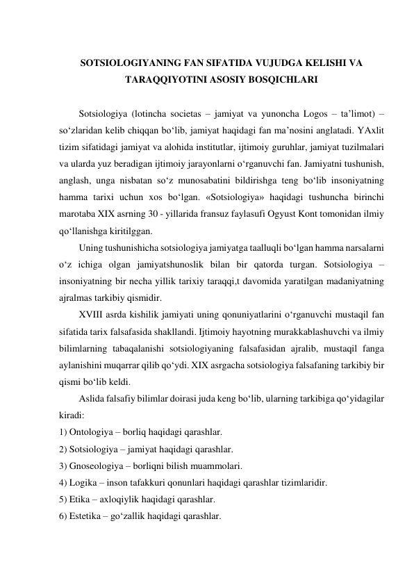  
SOTSIOLOGIYANING FAN SIFATIDA VUJUDGA KELISHI VA 
TARAQQIYOTINI ASOSIY BOSQICHLARI 
 
Sotsiologiya (lotincha societas – jamiyat va yunoncha Logos – ta’limot) – 
so‘zlaridan kelib chiqqan bo‘lib, jamiyat haqidagi fan ma’nosini anglatadi. YAxlit 
tizim sifatidagi jamiyat va alohida institutlar, ijtimoiy guruhlar, jamiyat tuzilmalari 
va ularda yuz beradigan ijtimoiy jarayonlarni o‘rganuvchi fan. Jamiyatni tushunish, 
anglash, unga nisbatan so‘z munosabatini bildirishga teng bo‘lib insoniyatning 
hamma tarixi uchun xos bo‘lgan. «Sotsiologiya» haqidagi tushuncha birinchi 
marotaba XIX asrning 30 - yillarida fransuz faylasufi Ogyust Kont tomonidan ilmiy 
qo‘llanishga kiritilggan. 
Uning tushunishicha sotsiologiya jamiyatga taalluqli bo‘lgan hamma narsalarni 
o‘z ichiga olgan jamiyatshunoslik bilan bir qatorda turgan. Sotsiologiya – 
insoniyatning bir necha yillik tarixiy taraqqi,t davomida yaratilgan madaniyatning 
ajralmas tarkibiy qismidir. 
XVIII asrda kishilik jamiyati uning qonuniyatlarini o‘rganuvchi mustaqil fan 
sifatida tarix falsafasida shakllandi. Ijtimoiy hayotning murakkablashuvchi va ilmiy 
bilimlarning tabaqalanishi sotsiologiyaning falsafasidan ajralib, mustaqil fanga 
aylanishini muqarrar qilib qo‘ydi. XIX asrgacha sotsiologiya falsafaning tarkibiy bir 
qismi bo‘lib keldi. 
Aslida falsafiy bilimlar doirasi juda keng bo‘lib, ularning tarkibiga qo‘yidagilar 
kiradi: 
1) Ontologiya – borliq haqidagi qarashlar. 
2) Sotsiologiya – jamiyat haqidagi qarashlar. 
3) Gnoseologiya – borliqni bilish muammolari. 
4) Logika – inson tafakkuri qonunlari haqidagi qarashlar tizimlaridir. 
5) Etika – axloqiylik haqidagi qarashlar. 
6) Estetika – go‘zallik haqidagi qarashlar. 
