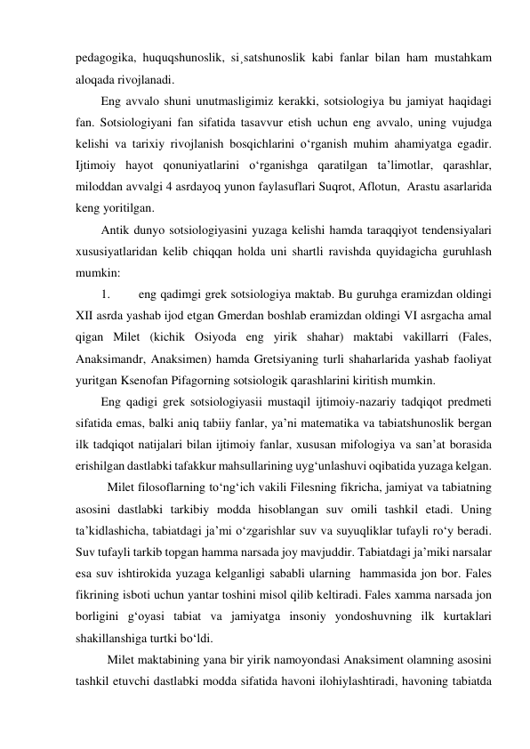 pedagogika, huquqshunoslik, si¸satshunoslik kabi fanlar bilan ham mustahkam 
aloqada rivojlanadi. 
Eng avvalo shuni unutmasligimiz kerakki, sotsiologiya bu jamiyat haqidagi 
fan. Sotsiologiyani fan sifatida tasavvur etish uchun eng avvalo, uning vujudga 
kelishi va tarixiy rivojlanish bosqichlarini o‘rganish muhim ahamiyatga egadir. 
Ijtimoiy hayot qonuniyatlarini o‘rganishga qaratilgan ta’limotlar, qarashlar, 
miloddan avvalgi 4 asrdayoq yunon faylasuflari Suqrot, Aflotun,  Arastu asarlarida 
keng yoritilgan. 
Antik dunyo sotsiologiyasini yuzaga kelishi hamda taraqqiyot tendensiyalari 
xususiyatlaridan kelib chiqqan holda uni shartli ravishda quyidagicha guruhlash 
mumkin: 
1. 
eng qadimgi grek sotsiologiya maktab. Bu guruhga eramizdan oldingi 
XII asrda yashab ijod etgan Gmerdan boshlab eramizdan oldingi VI asrgacha amal 
qigan Milet (kichik Osiyoda eng yirik shahar) maktabi vakillarri (Fales, 
Anaksimandr, Anaksimen) hamda Gretsiyaning turli shaharlarida yashab faoliyat 
yuritgan Ksenofan Pifagorning sotsiologik qarashlarini kiritish mumkin. 
Eng qadigi grek sotsiologiyasii mustaqil ijtimoiy-nazariy tadqiqot predmeti 
sifatida emas, balki aniq tabiiy fanlar, ya’ni matematika va tabiatshunoslik bergan 
ilk tadqiqot natijalari bilan ijtimoiy fanlar, xususan mifologiya va san’at borasida 
erishilgan dastlabki tafakkur mahsullarining uyg‘unlashuvi oqibatida yuzaga kelgan. 
 Milet filosoflarning to‘ng‘ich vakili Filesning fikricha, jamiyat va tabiatning 
asosini dastlabki tarkibiy modda hisoblangan suv omili tashkil etadi. Uning 
ta’kidlashicha, tabiatdagi ja’mi o‘zgarishlar suv va suyuqliklar tufayli ro‘y beradi. 
Suv tufayli tarkib topgan hamma narsada joy mavjuddir. Tabiatdagi ja’miki narsalar 
esa suv ishtirokida yuzaga kelganligi sababli ularning  hammasida jon bor. Fales 
fikrining isboti uchun yantar toshini misol qilib keltiradi. Fales xamma narsada jon 
borligini g‘oyasi tabiat va jamiyatga insoniy yondoshuvning ilk kurtaklari 
shakillanshiga turtki bo‘ldi. 
 Milet maktabining yana bir yirik namoyondasi Anaksiment olamning asosini 
tashkil etuvchi dastlabki modda sifatida havoni ilohiylashtiradi, havoning tabiatda 
