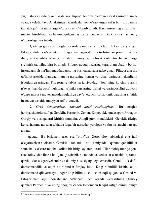 yig‘ilishi va siqilishi natijasida suv, tuproq, tosh va olovdan iborat zaruriy qismlar 
yuzaga keladi. havo Anaksimen nazarida dunyoni o‘rab turgan nafas bo‘lib, bu narsa 
tabiatda ja’miki narsalarga o‘z ta’sirini o‘tkazib turadi. Havo insonning amal qilish 
makoni hisoblanadi va havosiz qolgan paytda har qanday jism tarkibiy va mazmuniy 
o‘zgarishga yuz tutadi. 
 Qadimgi grek sotsiologlari orasida Samon shahrida tug‘ilib faoliyat yuritgan 
Pifagor alohida o‘rin tutadi. Pifagor yashagan davrda turli-tuman primitiv arxaik 
diniy mutaassiblik o‘rniga nisbatan umimiyroq mohiyat kasb etuvchi xudolarga 
sig‘inish taomilga kira boshladi. Pifagor nuqtai nazariga kura, olam abadiy bo‘lib, 
insondagi ruh ma’lum muddatdan so‘ng boshqa narsalarga ko‘chadi. Pifagor ana shu 
ta’limot asosida olamdagi hamma narsaning jisman va ruhan qarindosh ekanligini 
isbotlashga uringan. Pifagorning tabiat va jamiyatdagi “jon” ning ko‘chib yurishi 
g‘oyasi hamda atrof-muhitdagi ja’miki narsarning birligi va qarindoshligi dunyoni 
o‘zaro murosa muvozanatida saqlashga dav’at etuvchi sotsiologik qarashlar sifatida 
insoniyat tarixida muayyan rol’ o‘ynaydi. 
 2. Grek demokratiyasi ravnaqi davri sotsiologiyasi. Bu bosqich 
jamiyatshunolar safiga Geraklit, Parmenit, Zenon, Empedokl, Anaksagor, Protagor, 
Gorgiy va boshqalarni kiritish mumkin. Atoqli grek mutafakkiri  Geraklit fikriga 
ko‘ra, hamma narsalar tabiatda faqat bir narsadan yaralgan va shu birlamchi narsaga 
albatta 
qaytadi. Bu birlamchi asos esa “olov”dir. Zero, olov tabiatdagi eng faol 
o‘zgaruvchan xodisadir. Geraklit tabiatda va jamiyatda qarama-qarshiliklar 
shunchalik o‘zaro raqobat xolida bir-biriga aylanib turadi. Ular mohiyattan yagona 
asos (olov) dan iborat bo‘lganligi sababli, bu modda va xodisalar o‘rtasida  qarama-
qarshiliklar o‘zgaruvchandir va doimiy xususiyatga ega emasdir. Geraklit ilk daf’a 
donishmandlik va aqlni va bilimdan farqlay bildi. Ko‘p bilimlilik kishini aqlli, 
donishmand qilavermaydi. Agar ko‘p bilim olish kishini oqil qilganida Gesiod va 
Pifagor ham aqlli, donishmand bo‘lishar”1, deb yozadi. Geraklitning ijtimoiy 
qaralari Parmenid va uning shogirti Zenon tomonidan tanqid ostiga olinib, dunyo 
                                                           
1 Г.Ф.Асмус.Агнтичная философия. М., Высшая школа, 1999.Стр.22.   
