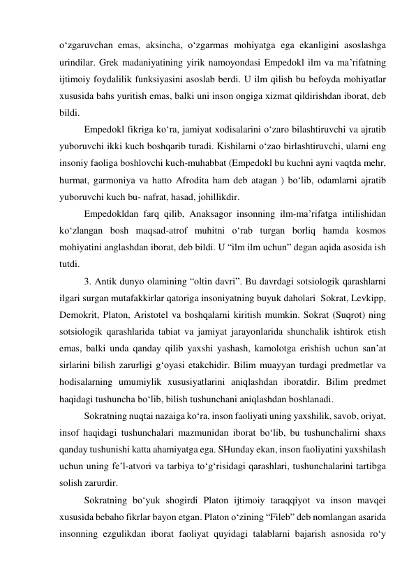 o‘zgaruvchan emas, aksincha, o‘zgarmas mohiyatga ega ekanligini asoslashga 
urindilar. Grek madaniyatining yirik namoyondasi Empedokl ilm va ma’rifatning 
ijtimoiy foydalilik funksiyasini asoslab berdi. U ilm qilish bu befoyda mohiyatlar 
xususida bahs yuritish emas, balki uni inson ongiga xizmat qildirishdan iborat, deb 
bildi. 
 Empedokl fikriga ko‘ra, jamiyat xodisalarini o‘zaro bilashtiruvchi va ajratib 
yuboruvchi ikki kuch boshqarib turadi. Kishilarni o‘zao birlashtiruvchi, ularni eng 
insoniy faoliga boshlovchi kuch-muhabbat (Empedokl bu kuchni ayni vaqtda mehr, 
hurmat, garmoniya va hatto Afrodita ham deb atagan ) bo‘lib, odamlarni ajratib 
yuboruvchi kuch bu- nafrat, hasad, johillikdir. 
 Empedokldan farq qilib, Anaksagor insonning ilm-ma’rifatga intilishidan 
ko‘zlangan bosh maqsad-atrof muhitni o‘rab turgan borliq hamda kosmos 
mohiyatini anglashdan iborat, deb bildi. U “ilm ilm uchun” degan aqida asosida ish 
tutdi. 
 3. Antik dunyo olamining “oltin davri”. Bu davrdagi sotsiologik qarashlarni 
ilgari surgan mutafakkirlar qatoriga insoniyatning buyuk daholari  Sokrat, Levkipp, 
Demokrit, Platon, Aristotel va boshqalarni kiritish mumkin. Sokrat (Suqrot) ning 
sotsiologik qarashlarida tabiat va jamiyat jarayonlarida shunchalik ishtirok etish 
emas, balki unda qanday qilib yaxshi yashash, kamolotga erishish uchun san’at 
sirlarini bilish zarurligi g‘oyasi etakchidir. Bilim muayyan turdagi predmetlar va 
hodisalarning umumiylik xususiyatlarini aniqlashdan iboratdir. Bilim predmet 
haqidagi tushuncha bo‘lib, bilish tushunchani aniqlashdan boshlanadi.  
 Sokratning nuqtai nazaiga ko‘ra, inson faoliyati uning yaxshilik, savob, oriyat, 
insof haqidagi tushunchalari mazmunidan iborat bo‘lib, bu tushunchalirni shaxs 
qanday tushunishi katta ahamiyatga ega. SHunday ekan, inson faoliyatini yaxshilash 
uchun uning fe’l-atvori va tarbiya to‘g‘risidagi qarashlari, tushunchalarini tartibga 
solish zarurdir. 
 Sokratning bo‘yuk shogirdi Platon ijtimoiy taraqqiyot va inson mavqei 
xususida bebaho fikrlar bayon etgan. Platon o‘zining “Fileb” deb nomlangan asarida 
insonning ezgulikdan iborat faoliyat quyidagi talablarni bajarish asnosida ro‘y 
