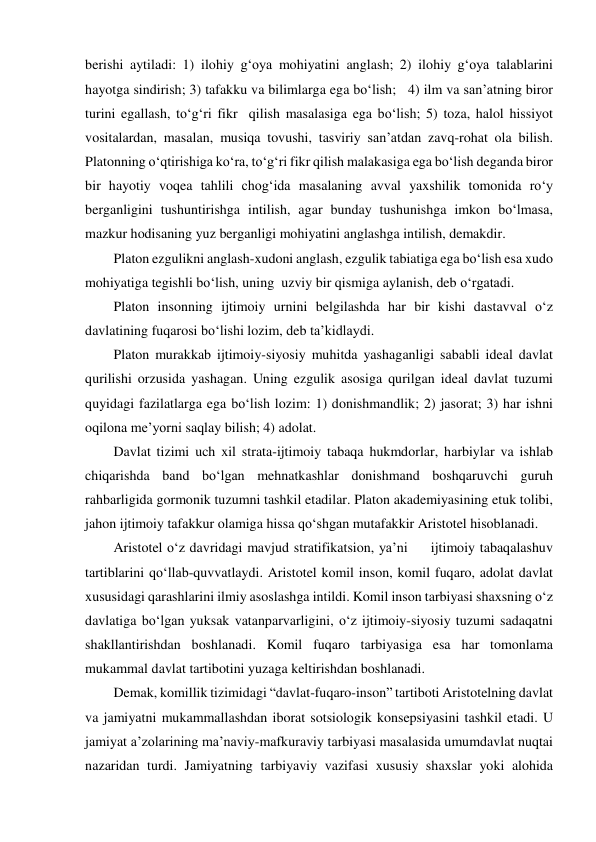 berishi aytiladi: 1) ilohiy g‘oya mohiyatini anglash; 2) ilohiy g‘oya talablarini 
hayotga sindirish; 3) tafakku va bilimlarga ega bo‘lish;   4) ilm va san’atning biror 
turini egallash, to‘g‘ri fikr  qilish masalasiga ega bo‘lish; 5) toza, halol hissiyot 
vositalardan, masalan, musiqa tovushi, tasviriy san’atdan zavq-rohat ola bilish. 
Platonning o‘qtirishiga ko‘ra, to‘g‘ri fikr qilish malakasiga ega bo‘lish deganda biror 
bir hayotiy voqea tahlili chog‘ida masalaning avval yaxshilik tomonida ro‘y 
berganligini tushuntirishga intilish, agar bunday tushunishga imkon bo‘lmasa, 
mazkur hodisaning yuz berganligi mohiyatini anglashga intilish, demakdir. 
Platon ezgulikni anglash-xudoni anglash, ezgulik tabiatiga ega bo‘lish esa xudo 
mohiyatiga tegishli bo‘lish, uning  uzviy bir qismiga aylanish, deb o‘rgatadi. 
Platon insonning ijtimoiy urnini belgilashda har bir kishi dastavval o‘z 
davlatining fuqarosi bo‘lishi lozim, deb ta’kidlaydi. 
Platon murakkab ijtimoiy-siyosiy muhitda yashaganligi sababli ideal davlat 
qurilishi orzusida yashagan. Uning ezgulik asosiga qurilgan ideal davlat tuzumi 
quyidagi fazilatlarga ega bo‘lish lozim: 1) donishmandlik; 2) jasorat; 3) har ishni 
oqilona me’yorni saqlay bilish; 4) adolat. 
Davlat tizimi uch xil strata-ijtimoiy tabaqa hukmdorlar, harbiylar va ishlab 
chiqarishda band bo‘lgan mehnatkashlar donishmand boshqaruvchi guruh 
rahbarligida gormonik tuzumni tashkil etadilar. Platon akademiyasining etuk tolibi, 
jahon ijtimoiy tafakkur olamiga hissa qo‘shgan mutafakkir Aristotel hisoblanadi. 
Aristotel o‘z davridagi mavjud stratifikatsion, ya’ni     ijtimoiy tabaqalashuv 
tartiblarini qo‘llab-quvvatlaydi. Aristotel komil inson, komil fuqaro, adolat davlat 
xususidagi qarashlarini ilmiy asoslashga intildi. Komil inson tarbiyasi shaxsning o‘z 
davlatiga bo‘lgan yuksak vatanparvarligini, o‘z ijtimoiy-siyosiy tuzumi sadaqatni 
shakllantirishdan boshlanadi. Komil fuqaro tarbiyasiga esa har tomonlama 
mukammal davlat tartibotini yuzaga keltirishdan boshlanadi. 
Demak, komillik tizimidagi “davlat-fuqaro-inson” tartiboti Aristotelning davlat 
va jamiyatni mukammallashdan iborat sotsiologik konsepsiyasini tashkil etadi. U 
jamiyat a’zolarining ma’naviy-mafkuraviy tarbiyasi masalasida umumdavlat nuqtai 
nazaridan turdi. Jamiyatning tarbiyaviy vazifasi xususiy shaxslar yoki alohida 
