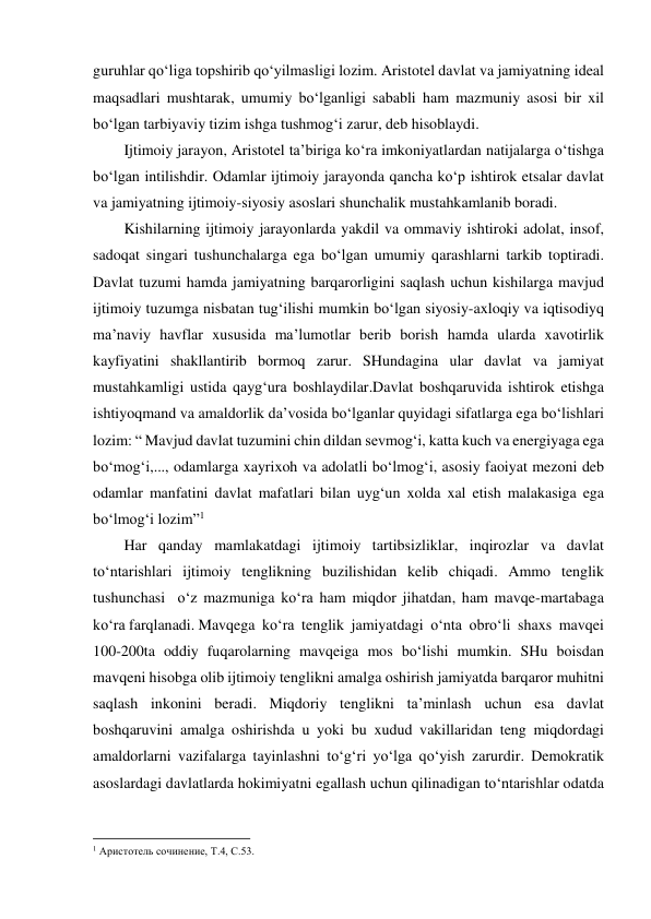 guruhlar qo‘liga topshirib qo‘yilmasligi lozim. Aristotel davlat va jamiyatning ideal 
maqsadlari mushtarak, umumiy bo‘lganligi sababli ham mazmuniy asosi bir xil 
bo‘lgan tarbiyaviy tizim ishga tushmog‘i zarur, deb hisoblaydi. 
Ijtimoiy jarayon, Aristotel ta’biriga ko‘ra imkoniyatlardan natijalarga o‘tishga 
bo‘lgan intilishdir. Odamlar ijtimoiy jarayonda qancha ko‘p ishtirok etsalar davlat 
va jamiyatning ijtimoiy-siyosiy asoslari shunchalik mustahkamlanib boradi. 
Kishilarning ijtimoiy jarayonlarda yakdil va ommaviy ishtiroki adolat, insof, 
sadoqat singari tushunchalarga ega bo‘lgan umumiy qarashlarni tarkib toptiradi. 
Davlat tuzumi hamda jamiyatning barqarorligini saqlash uchun kishilarga mavjud 
ijtimoiy tuzumga nisbatan tug‘ilishi mumkin bo‘lgan siyosiy-axloqiy va iqtisodiyq 
ma’naviy havflar xususida ma’lumotlar berib borish hamda ularda xavotirlik 
kayfiyatini shakllantirib bormoq zarur. SHundagina ular davlat va jamiyat 
mustahkamligi ustida qayg‘ura boshlaydilar.Davlat boshqaruvida ishtirok etishga 
ishtiyoqmand va amaldorlik da’vosida bo‘lganlar quyidagi sifatlarga ega bo‘lishlari 
lozim: “ Mavjud davlat tuzumini chin dildan sevmog‘i, katta kuch va energiyaga ega 
bo‘mog‘i,..., odamlarga xayrixoh va adolatli bo‘lmog‘i, asosiy faoiyat mezoni deb 
odamlar manfatini davlat mafatlari bilan uyg‘un xolda xal etish malakasiga ega 
bo‘lmog‘i lozim”1  
Har qanday mamlakatdagi ijtimoiy tartibsizliklar, inqirozlar va davlat 
to‘ntarishlari ijtimoiy tenglikning buzilishidan kelib chiqadi. Ammo tenglik 
tushunchasi  o‘z mazmuniga ko‘ra ham miqdor jihatdan, ham mavqe-martabaga 
ko‘ra farqlanadi. Mavqega  ko‘ra  tenglik  jamiyatdagi  o‘nta  obro‘li  shaxs  mavqei 
100-200ta oddiy fuqarolarning mavqeiga mos bo‘lishi mumkin. SHu boisdan 
mavqeni hisobga olib ijtimoiy tenglikni amalga oshirish jamiyatda barqaror muhitni 
saqlash inkonini beradi. Miqdoriy tenglikni ta’minlash uchun esa davlat 
boshqaruvini amalga oshirishda u yoki bu xudud vakillaridan teng miqdordagi 
amaldorlarni vazifalarga tayinlashni to‘g‘ri yo‘lga qo‘yish zarurdir. Demokratik 
asoslardagi davlatlarda hokimiyatni egallash uchun qilinadigan to‘ntarishlar odatda 
                                                           
1 Аристотель сочинение, Т.4, С.53. 
