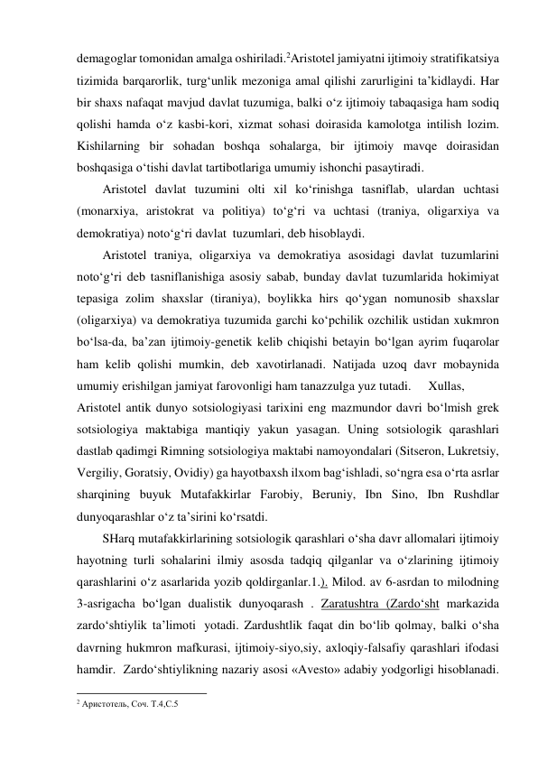 demagoglar tomonidan amalga oshiriladi.2Aristotel jamiyatni ijtimoiy stratifikatsiya 
tizimida barqarorlik, turg‘unlik mezoniga amal qilishi zarurligini ta’kidlaydi. Har 
bir shaxs nafaqat mavjud davlat tuzumiga, balki o‘z ijtimoiy tabaqasiga ham sodiq 
qolishi hamda o‘z kasbi-kori, xizmat sohasi doirasida kamolotga intilish lozim. 
Kishilarning bir sohadan boshqa sohalarga, bir ijtimoiy mavqe doirasidan 
boshqasiga o‘tishi davlat tartibotlariga umumiy ishonchi pasaytiradi. 
Aristotel davlat tuzumini olti xil ko‘rinishga tasniflab, ulardan uchtasi 
(monarxiya, aristokrat va politiya) to‘g‘ri va uchtasi (traniya, oligarxiya va 
demokratiya) noto‘g‘ri davlat  tuzumlari, deb hisoblaydi. 
Aristotel traniya, oligarxiya va demokratiya asosidagi davlat tuzumlarini 
noto‘g‘ri deb tasniflanishiga asosiy sabab, bunday davlat tuzumlarida hokimiyat 
tepasiga zolim shaxslar (tiraniya), boylikka hirs qo‘ygan nomunosib shaxslar 
(oligarxiya) va demokratiya tuzumida garchi ko‘pchilik ozchilik ustidan xukmron 
bo‘lsa-da, ba’zan ijtimoiy-genetik kelib chiqishi betayin bo‘lgan ayrim fuqarolar 
ham kelib qolishi mumkin, deb xavotirlanadi. Natijada uzoq davr mobaynida 
umumiy erishilgan jamiyat farovonligi ham tanazzulga yuz tutadi. 
Xullas, 
Aristotel antik dunyo sotsiologiyasi tarixini eng mazmundor davri bo‘lmish grek 
sotsiologiya maktabiga mantiqiy yakun yasagan. Uning sotsiologik qarashlari  
dastlab qadimgi Rimning sotsiologiya maktabi namoyondalari (Sitseron, Lukretsiy, 
Vergiliy, Goratsiy, Ovidiy) ga hayotbaxsh ilxom bag‘ishladi, so‘ngra esa o‘rta asrlar 
sharqining buyuk Mutafakkirlar Farobiy, Beruniy, Ibn Sino, Ibn Rushdlar 
dunyoqarashlar o‘z ta’sirini ko‘rsatdi. 
SHarq mutafakkirlarining sotsiologik qarashlari o‘sha davr allomalari ijtimoiy 
hayotning turli sohalarini ilmiy asosda tadqiq qilganlar va o‘zlarining ijtimoiy 
qarashlarini o‘z asarlarida yozib qoldirganlar.1.). Milod. av 6-asrdan to milodning 
3-asrigacha bo‘lgan dualistik dunyoqarash . Zaratushtra (Zardo‘sht markazida 
zardo‘shtiylik ta’limoti  yotadi. Zardushtlik faqat din bo‘lib qolmay, balki o‘sha 
davrning hukmron mafkurasi, ijtimoiy-siyo,siy, axloqiy-falsafiy qarashlari ifodasi 
hamdir.  Zardo‘shtiylikning nazariy asosi «Avesto» adabiy yodgorligi hisoblanadi. 
                                                           
2 Аристотель, Соч. Т.4,С.5 
