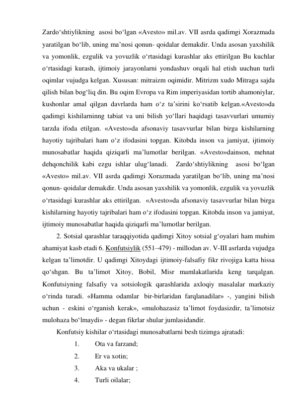 Zardo‘shtiylikning  asosi bo‘lgan «Avesto» mil.av. VII asrda qadimgi Xorazmada 
yaratilgan bo‘lib, uning ma’nosi qonun- qoidalar demakdir. Unda asosan yaxshilik 
va yomonlik, ezgulik va yovuzlik o‘rtasidagi kurashlar aks ettirilgan Bu kuchlar 
o‘rtasidagi kurash, ijtimoiy jarayonlarni yondashuv orqali hal etish uuchun turli 
oqimlar vujudga kelgan. Xususan: mitraizm oqimidir. Mitrizm xudo Mitraga sajda 
qilish bilan bog‘liq din. Bu oqim Evropa va Rim imperiyasidan tortib ahamoniylar, 
kushonlar amal qilgan davrlarda ham o‘z ta’sirini ko‘rsatib kelgan.«Avesto»da 
qadimgi kishilarninng tabiat va uni bilish yo‘llari haqidagi tasavvurlari umumiy 
tarzda ifoda etilgan. «Avesto»da afsonaviy tasavvurlar bilan birga kishilarning 
hayotiy tajribalari ham o‘z ifodasini topgan. Kitobda inson va jamiyat, ijtimoiy 
munosabatlar haqida qiziqarli ma’lumotlar berilgan. «Avesto»dainson, mehnat 
dehqonchilik kabi ezgu ishlar ulug‘lanadi.  Zardo‘shtiylikning  asosi bo‘lgan 
«Avesto» mil.av. VII asrda qadimgi Xorazmada yaratilgan bo‘lib, uning ma’nosi 
qonun- qoidalar demakdir. Unda asosan yaxshilik va yomonlik, ezgulik va yovuzlik 
o‘rtasidagi kurashlar aks ettirilgan.  «Avesto»da afsonaviy tasavvurlar bilan birga 
kishilarning hayotiy tajribalari ham o‘z ifodasini topgan. Kitobda inson va jamiyat, 
ijtimoiy munosabatlar haqida qiziqarli ma’lumotlar berilgan.  
2. Sotsial qarashlar taraqqiyotida qadimgi Xitoy sotsial g‘oyalari ham muhim 
ahamiyat kasb etadi 6. Konfutsiylik (551–479) - millodan av. V-III asrlarda vujudga 
kelgan ta’limotdir. U qadimgi Xitoydagi ijtimoiy-falsafiy fikr rivojiga katta hissa 
qo‘shgan. Bu ta’limot Xitoy, Bobil, Misr mamlakatlarida keng tarqalgan. 
Konfutsiyning falsafiy va sotsiologik qarashlarida axloqiy masalalar markaziy 
o‘rinda turadi. «Hamma odamlar  bir-birlaridan farqlanadilar» -, yangini bilish 
uchun - eskini o‘rganish kerak», «mulohazasiz ta’limot foydasizdir, ta’limotsiz 
mulohaza bo‘lmaydi» - degan fikrlar shular jumlasidandir. 
Konfutsiy kishilar o‘rtasidagi munosabatlarni besh tizimga ajratadi: 
1. 
Ota va farzand; 
2. 
Er va xotin;   
3. 
Aka va ukalar ;   
4. 
Turli oilalar; 
