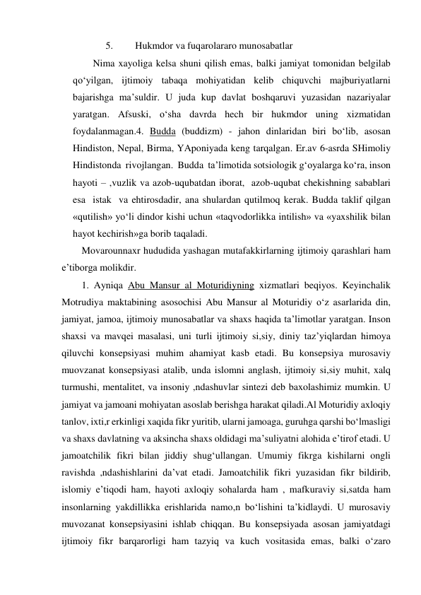 5. 
Hukmdor va fuqarolararo munosabatlar 
Nima xayoliga kelsa shuni qilish emas, balki jamiyat tomonidan belgilab 
qo‘yilgan, ijtimoiy tabaqa mohiyatidan kelib chiquvchi majburiyatlarni 
bajarishga ma’suldir. U juda kup davlat boshqaruvi yuzasidan nazariyalar 
yaratgan. Afsuski, o‘sha davrda hech bir hukmdor uning xizmatidan 
foydalanmagan.4. Budda (buddizm) - jahon dinlaridan biri bo‘lib, asosan 
Hindiston, Nepal, Birma, YAponiyada keng tarqalgan. Er.av 6-asrda SHimoliy  
Hindistonda  rivojlangan.  Budda  ta’limotida sotsiologik g‘oyalarga ko‘ra, inson 
hayoti – ,vuzlik va azob-uqubatdan iborat,  azob-uqubat chekishning sabablari  
esa  istak  va ehtirosdadir, ana shulardan qutilmoq kerak. Budda taklif qilgan 
«qutilish» yo‘li dindor kishi uchun «taqvodorlikka intilish» va «yaxshilik bilan 
hayot kechirish»ga borib taqaladi. 
Movarounnaxr hududida yashagan mutafakkirlarning ijtimoiy qarashlari ham 
e’tiborga molikdir. 
1. Ayniqa Abu Mansur al Moturidiyning xizmatlari beqiyos. Keyinchalik 
Motrudiya maktabining asosochisi Abu Mansur al Moturidiy o‘z asarlarida din, 
jamiyat, jamoa, ijtimoiy munosabatlar va shaxs haqida ta’limotlar yaratgan. Inson 
shaxsi va mavqei masalasi, uni turli ijtimoiy si,siy, diniy taz’yiqlardan himoya 
qiluvchi konsepsiyasi muhim ahamiyat kasb etadi. Bu konsepsiya murosaviy 
muovzanat konsepsiyasi atalib, unda islomni anglash, ijtimoiy si,siy muhit, xalq 
turmushi, mentalitet, va insoniy ,ndashuvlar sintezi deb baxolashimiz mumkin. U 
jamiyat va jamoani mohiyatan asoslab berishga harakat qiladi.Al Moturidiy axloqiy 
tanlov, ixti,r erkinligi xaqida fikr yuritib, ularni jamoaga, guruhga qarshi bo‘lmasligi  
va shaxs davlatning va aksincha shaxs oldidagi ma’suliyatni alohida e’tirof etadi. U 
jamoatchilik fikri bilan jiddiy shug‘ullangan. Umumiy fikrga kishilarni ongli 
ravishda ,ndashishlarini da’vat etadi. Jamoatchilik fikri yuzasidan fikr bildirib,  
islomiy e’tiqodi ham, hayoti axloqiy sohalarda ham , mafkuraviy si,satda ham 
insonlarning yakdillikka erishlarida namo,n bo‘lishini ta’kidlaydi. U murosaviy 
muvozanat konsepsiyasini ishlab chiqqan. Bu konsepsiyada asosan jamiyatdagi 
ijtimoiy fikr barqarorligi ham tazyiq va kuch vositasida emas, balki o‘zaro 
