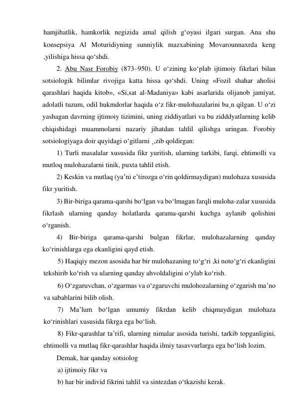 hamjihatlik, hamkorlik negizida amal qilish g‘oyasi ilgari surgan. Ana shu 
konsepsiya Al Moturidiyning sunniylik mazxabining Movarounnaxrda keng 
,yilishiga hissa qo‘shdi. 
2. Abu Nasr Forobiy (873–950). U o‘zining ko‘plab ijtimoiy fikrlari bilan 
sotsiologik bilimlar rivojiga katta hissa qo‘shdi. Uning «Fozil shahar aholisi 
qarashlari haqida kitob», «Si,sat al-Madaniya» kabi asarlarida olijanob jamiyat, 
adolatli tuzum, odil hukmdorlar haqida o‘z fikr-mulohazalarini ba¸n qilgan. U o‘zi 
yashagan davrning ijtimoiy tizimini, uning ziddiyatlari va bu zidddyatlarning kelib 
chiqishidagi muammolarni nazariy jihatdan tahlil qilishga uringan. Forobiy 
sotsiologiyaga doir quyidagi o‘gitlarni ¸,zib qoldirgan: 
1) Turli masalalar xususida fikr yuritish, ularning tarkibi, farqi, ehtimolli va 
mutloq mulohazalarni tinik, puxta tahlil etish. 
2) Keskin va mutlaq (ya’ni e’tirozga o‘rin qoldirmaydigan) mulohaza xususida 
fikr yuritish. 
3) Bir-biriga qarama-qarshi bo‘lgan va bo‘lmagan farqli muloha-zalar xususida 
fikrlash ularning qanday holatlarda qarama-qarshi kuchga aylanib qolishini 
o‘rganish. 
4) Bir-biriga qarama-qarshi bulgan fikrlar, mulohazalarning qanday 
ko‘rinishlarga ega ekanligini qayd etish. 
5) Haqiqiy mezon asosida har bir mulohazaning to‘g‘ri ,ki noto‘g‘ri ekanligini 
tekshirib ko‘rish va ularning qanday ahvoldaligini o‘ylab ko‘rish. 
6) O‘zgaruvchan, o‘zgarmas va o‘zgaruvchi mulohozalarning o‘zgarish ma’no 
va sabablarini bilib olish. 
7) Ma’lum bo‘lgan umumiy fikrdan kelib chiqmaydigan mulohaza 
ko‘rinishlari xususida fikrga ega bo‘lish. 
8) Fikr-qarashlar ta’rifi, ularning nimalar asosida turishi, tarkib topganligini, 
ehtimolli va mutlaq fikr-qarashlar haqida ilmiy tasavvurlarga ega bo‘lish lozim. 
Demak, har qanday sotsiolog 
a) ijtimoiy fikr va 
b) har bir individ fikrini tahlil va sintezdan o‘tkazishi kerak. 
