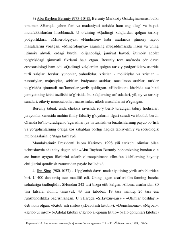 3) Abu Rayhon Beruniy (973-1048). Beruniy Markaziy Osi,dagina emas, balki 
umuman SHarqda, jahon fani va madaniyati tarixida ham eng ulug‘ va buyuk 
mutafakkirlardan hisoblanadi. U o‘zining «Qadimgi xalqlardan qolgan tarixiy 
yodgorliklar», «Minerologiya», «Hindiston» kabi asarlarida ijtimoiy hayot 
masalalarini yoritgan. «Minerologiya» asarining muqaddimasida inson va uning 
ijtimoiy ahvoli, erdagi burchi, olijanobligi, jamiyat hayoti, ijtimoiy adolat 
to‘g‘risidagi qimmatli fikrlarni ba,n etgan. Beruniy tom ma’noda o‘z davri 
etnosotsiologi ham edi. «Qadimgi xalqlardan qolgan tarixiy yodgorliklar» asarida 
turli xalqlar: forslar, yunonlar, yahudiylar, xristian - molikiylar va xristian –
nasturiylar, majusiylar, sobitlar, budparast arablar, musulmon arablar, turklar 
to‘g‘risida qimmatli ma’lumotlar yozib qoldirgan. «Hindiston» kitobida esa hind 
jamiyatining ichki tuzilishi to‘g‘risida, bu xalqlarning urf-odatlari, yil, oy va tarixiy 
sanalari, oilaviy munosabatlar, marosimlar, nikoh masalalarini o‘rgangan. 
Beruniy tabiat, unda cheksiz ravishda ro‘y berib turadigan tabiiy hodisalar, 
jarayonlar xususida muhim ilmiy-falsafiy g‘oyalarni  ilgari suradi va isbotlab berdi. 
Olamda bo‘lib turadigan o‘zgarishlar, ya’ni tuzilish va buzilishlarning paydo bo‘lish 
va yo‘qolishlarning o‘ziga xos sabablari borligi haqida tabiiy-ilmiy va sotsiologik 
mulohazalarini o‘rtaga tashlaydi. 
Mamlakatimiz Prezidenti Islom Karimov 1998 yili tarixchi olimlar bilan 
uchrashuvda shunday degan edi: «Abu Rayhon Beruniy bobomizning bundan o‘n 
asr burun aytgan fikrlarini eslatib o‘tmoqchiman: «Ilm-fan kishilarning hayotiy 
ehti,jlarini qondirish zaruratidan paydo bo‘ladi»1. 
4. Ibn Sino (980-1037) - Uyg‘onish davri madaniyatining yirik arboblaridan 
biri. U 400 dan ortiq asar muallifi edi. Uning ¸zgan asarlari ilm-fanning barcha 
sohalariga taalluqlidir. SHundan 242 tasi bizga etib kelgan. Alloma asarlaridan 80 
tasi falsafa, ilohi,t, tasavvuf, 43 tasi tabobat, 19 tasi mantiq, 26 tasi esa 
ruhshunoslikka bag‘ishlangan. U SHarqda «SHayxur-rais» - «Olimlar boshlig‘i» 
deb nom olgan. «Kitob ash shifo» («Davolash kitobi»), «Donishnoma», «Najoat», 
«Kitob ul insof» («Adolat kitobi»),“Kitob al-qonun fit tib» («Tib qonunlari kitobi») 
                                                           
1 Каримов И.А. Биз келажагимизни ўз қўлимиз билан қурамиз. Т.7. – Т.: «Ўзбекистон», 1999, 150-бет. 
