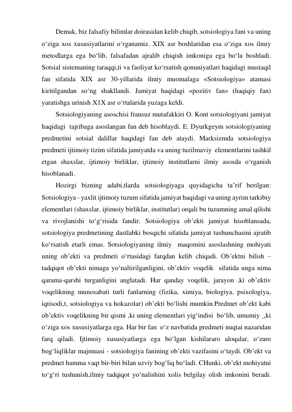 Demak, biz falsafiy bilimlar doirasidan kelib chiqib, sotsiologiya fani va uning 
o‘ziga xos xususiyatlarini o‘rganamiz. XIX asr boshlaridan esa o‘ziga xos ilmiy 
metodlarga ega bo‘lib, falsafadan ajralib chiqish imkoniga ega bo‘la boshladi. 
Sotsial sistemaning taraqqi,ti va faoliyat ko‘rsatish qonuniyatlari haqidagi mustaqil 
fan sifatida XIX asr 30-yillarida ilmiy muomalaga «Sotsiologiya» atamasi 
kiritilgandan so‘ng shakllandi. Jamiyat haqidagi «pozitiv fan» (haqiqiy fan) 
yaratishga urinish X1X asr o‘rtalarida yuzaga keldi.   
Sotsiologiyaning asoschisi fransuz mutafakkiri O. Kont sotsiologiyani jamiyat 
haqidagi  tajribaga asoslangan fan deb hisoblaydi. E. Dyurkgeym sotsiologiyaning 
predmetini sotsial dalillar haqidagi fan deb ataydi. Marksizmda sotsiologiya 
predmeti ijtimoiy tizim sifatida jamiyatda va uning tuzilmaviy  elementlarini tashkil 
etgan shaxslar, ijtimoiy birliklar, ijtimoiy institutlarni ilmiy asosda o‘rganish 
hisoblanadi. 
Hozirgi bizning adabi,tlarda sotsiologiyaga quyidagicha ta’rif berilgan: 
Sotsiologiya - yaxlit ijtimoiy tuzum sifatida jamiyat haqidagi va uning ayrim tarkibiy 
elementlari (shaxslar, ijtimoiy birliklar, institutlar) orqali bu tuzumning amal qilishi 
va rivojlanishi to‘g‘risida fandir. Sotsiologiya ob’ekti jamiyat hisoblansada, 
sotsiologiya predmetining dastlabki bosqichi sifatida jamiyat tushunchasini ajratib 
ko‘rsatish etarli emas. Sotsiologiyaning ilmiy  maqomini asoslashning mohiyati 
uning ob’ekti va predmeti o‘rtasidagi farqdan kelib chiqadi. Ob’ektni bilish – 
tadqiqot ob’ekti nimaga yo‘naltirilganligini, ob’ektiv voqelik  sifatida unga nima 
qarama-qarshi turganligini anglatadi. Har qanday voqelik, jarayon ,ki ob’ektiv 
voqelikning munosabati turli fanlarning (fizika, ximiya, biologiya, psixologiya, 
iqtisodi,t, sotsiologiya va hokazolar) ob’ekti bo‘lishi mumkin.Predmet ob’ekt kabi 
ob’ektiv voqelikning bir qismi ,ki uning elementlari yig‘indisi  bo‘lib, umumiy ¸,ki 
o‘ziga xos xususiyatlarga ega. Har bir fan  o‘z navbatida predmeti nuqtai nazaridan 
farq qiladi. Ijtimoiy xususiyatlarga ega bo‘lgan kishilararo aloqalar, o‘zaro 
bog‘liqliklar majmuasi - sotsiologiya fanining ob’ekti vazifasini o‘taydi. Ob’ekt va 
predmet hamma vaqt bir-biri bilan uzviy bog‘liq bo‘ladi. CHunki, ob’ekt mohiyatni 
to‘g‘ri tushunish,ilmiy tadqiqot yo‘nalishini xolis belgilay olish imkonini beradi. 
