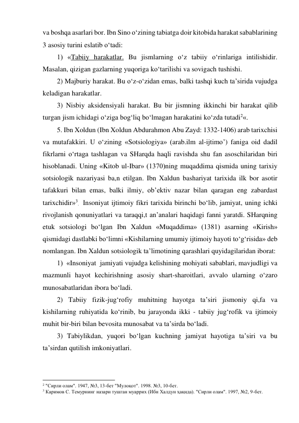 va boshqa asarlari bor. Ibn Sino o‘zining tabiatga doir kitobida harakat sabablarining 
3 asosiy turini eslatib o‘tadi: 
1) «Tabiiy harakatlar. Bu jismlarning o‘z tabiiy o‘rinlariga intilishidir. 
Masalan, qizigan gazlarning yuqoriga ko‘tarilishi va sovigach tushishi. 
2) Majburiy harakat. Bu o‘z-o‘zidan emas, balki tashqi kuch ta’sirida vujudga 
keladigan harakatlar. 
3) Nisbiy aksidensiyali harakat. Bu bir jismning ikkinchi bir harakat qilib 
turgan jism ichidagi o‘ziga bog‘liq bo‘lmagan harakatini ko‘zda tutadi2«. 
5. Ibn Xoldun (Ibn Xoldun Abdurahmon Abu Zayd: 1332-1406) arab tarixchisi 
va mutafakkiri. U o‘zining «Sotsiologiya» (arab.ilm al-ijtimo’) faniga oid dadil 
fikrlarni o‘rtaga tashlagan va SHarqda haqli ravishda shu fan asoschilaridan biri 
hisoblanadi. Uning «Kitob ul-Ibar» (1370)ning muqaddima qismida uning tarixiy 
sotsiologik nazariyasi ba,n etilgan. Ibn Xaldun bashariyat tarixida ilk bor asotir 
tafakkuri bilan emas, balki ilmiy, ob’ektiv nazar bilan qaragan eng zabardast 
tarixchidir»3.  Insoniyat ijtimoiy fikri tarixida birinchi bo‘lib, jamiyat, uning ichki 
rivojlanish qonuniyatlari va taraqqi,t an’analari haqidagi fanni yaratdi. SHarqning 
etuk sotsiologi bo‘lgan Ibn Xaldun «Muqaddima» (1381) asarning «Kirish» 
qismidagi dastlabki bo‘limni «Kishilarning umumiy ijtimoiy hayoti to‘g‘risida» deb 
nomlangan. Ibn Xaldun sotsiologik ta’limotining qarashlari quyidagilaridan iborat: 
1)  «Insoniyat  jamiyati vujudga kelishining mohiyati sabablari, mavjudligi va 
mazmunli hayot kechirishning asosiy shart-sharoitlari, avvalo ularning o‘zaro 
munosabatlaridan ibora bo‘ladi. 
2) Tabiiy fizik-jug‘rofiy muhitning hayotga ta’siri jismoniy qi,fa va 
kishilarning ruhiyatida ko‘rinib, bu jarayonda ikki - tabiiy jug‘rofik va ijtimoiy 
muhit bir-biri bilan bevosita munosabat va ta’sirda bo‘ladi. 
3) Tabiylikdan, yuqori bo‘lgan kuchning jamiyat hayotiga ta’siri va bu 
ta’sirdan qutilish imkoniyatlari. 
                                                           
2 "Сирли олам". 1947, №3, 13-бет "Мулоқот". 1998. №3, 10-бет. 
3 Каримов С. Темурнинг назари тушган муаррих (Ибн Халдун ҳақида). "Сирли олам". 1997, №2, 9-бет. 
