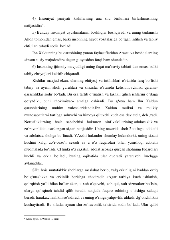 4) Insoniyat jamiyati kishilarning ana shu birikmasi birlashmasining 
natijasidir»4. 
5) Bunday insoniyat uyushmalarini boshliqlar boshqaradi va uning tanlanishi 
Alloh tomonidan emas, balki insonning hayot vositalariga bo‘lgan intilish va tabiiy 
ehti,jlari tufayli sodir  bo‘ladi.  
Ibn Xaldunning bu qarashining yunon faylasuflaridan Arastu va boshqalarning 
«inson si,siy majudotdir» degan g‘oyasidan farqi ham shundadir. 
6) Insonning ijtimoiy mavjudligi uning faqat ma’naviy tabiati-dan emas, balki 
tabiiy ehtiyojlari keltirib chiqaradi. 
Kishilar mavjud ekan, ularning ehtiyo,j va intilishlari o‘rtasida farq bo‘lishi 
tabiiy va ayrim aholi guruhlari va shaxslar o‘rtasida kelishmovchilik, qarama-
qarashliklar sodir bo‘ladi. Bu esa tartib o‘rnatish va tashkil qilish ishlarini o‘rtaga 
qo‘yadiki, buni «hokimiyat» amalga oshiradi. Bu g‘oya ham Ibn Xaldun 
qarashlarining 
muhim 
xulosalaridandir.Ibn 
Xaldun 
mulkni 
va 
mulkiy 
munosabatlarni tartibga soluvchi va himoya qiluvchi kuch esa davlatdir, deb ,zadi. 
Noroziliklarning   bosh   sababchisi   hukmron   sinf vakillarining adolatsizlik va 
zo‘ravonlikka asoslangan si,sati natijasidir. Uning nazarida shoh 2 toifaga: adolatli 
va adolatsiz shohga bo‘linadi. YAxshi hukmdor shunday hukmdorki, uning si,sati 
kuchini xalqi zo‘r-bazo‘r sezadi va u o‘z fuqarolari bilan yumshoq, adolatli 
muomalada bo‘ladi. CHunki o‘z si,satini adolat asosiga qurgan shohning fuqarolari 
kuchli va erkin bo‘ladi, buning oqibatida ular qudratli yaratuvchi kuchgga 
aylanadilar. 
SHu bois mutafakkir shohlarga maslahat berib, xalq erkinligini haddan ortiq 
bo‘g‘maslikka va erkinlik berishga chaqiradi: «Agar tarbiya kuch ishlatish, 
qo‘rqitish yo‘li bilan bo‘lar ekan, u xoh o‘quvchi, xoh qul, xoh xizmatkor bo‘lsin, 
ularga qo‘rqinch tahdid qilib turadi, natijada fuqaro ruhining o‘sishiga xalaqit 
beradi, harakatchanlikni so‘ndiradi va uning o‘rniga yalqovlik, aldash, ,lg‘onchilikni 
kuchaytiradi. Bu sifatlar aynan shu zo‘ravonlik ta’sirida sodir bo‘ladi. Ular qalbi 
                                                           
4 Халқ сўзи. 1996йил 17 май. 
 
