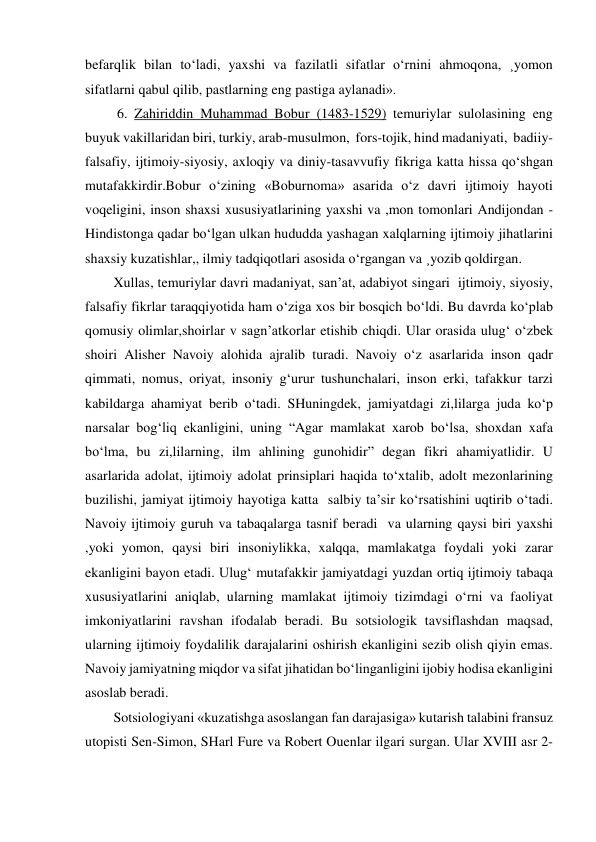 befarqlik bilan to‘ladi, yaxshi va fazilatli sifatlar o‘rnini ahmoqona, ¸yomon 
sifatlarni qabul qilib, pastlarning eng pastiga aylanadi». 
 6. Zahiriddin Muhammad Bobur (1483-1529) temuriylar sulolasining eng 
buyuk vakillaridan biri, turkiy, arab-musulmon,  fors-tojik, hind madaniyati,  badiiy-
falsafiy, ijtimoiy-siyosiy, axloqiy va diniy-tasavvufiy fikriga katta hissa qo‘shgan 
mutafakkirdir.Bobur o‘zining «Boburnoma» asarida o‘z davri ijtimoiy hayoti 
voqeligini, inson shaxsi xususiyatlarining yaxshi va ,mon tomonlari Andijondan - 
Hindistonga qadar bo‘lgan ulkan hududda yashagan xalqlarning ijtimoiy jihatlarini 
shaxsiy kuzatishlar,, ilmiy tadqiqotlari asosida o‘rgangan va ¸yozib qoldirgan. 
Xullas, temuriylar davri madaniyat, san’at, adabiyot singari  ijtimoiy, siyosiy, 
falsafiy fikrlar taraqqiyotida ham o‘ziga xos bir bosqich bo‘ldi. Bu davrda ko‘plab 
qomusiy olimlar,shoirlar v sagn’atkorlar etishib chiqdi. Ular orasida ulug‘ o‘zbek 
shoiri Alisher Navoiy alohida ajralib turadi. Navoiy o‘z asarlarida inson qadr 
qimmati, nomus, oriyat, insoniy g‘urur tushunchalari, inson erki, tafakkur tarzi 
kabildarga ahamiyat berib o‘tadi. SHuningdek, jamiyatdagi zi,lilarga juda ko‘p 
narsalar bog‘liq ekanligini, uning “Agar mamlakat xarob bo‘lsa, shoxdan xafa 
bo‘lma, bu zi,lilarning, ilm ahlining gunohidir” degan fikri ahamiyatlidir. U 
asarlarida adolat, ijtimoiy adolat prinsiplari haqida to‘xtalib, adolt mezonlarining 
buzilishi, jamiyat ijtimoiy hayotiga katta  salbiy ta’sir ko‘rsatishini uqtirib o‘tadi. 
Navoiy ijtimoiy guruh va tabaqalarga tasnif beradi  va ularning qaysi biri yaxshi 
,yoki yomon, qaysi biri insoniylikka, xalqqa, mamlakatga foydali yoki zarar 
ekanligini bayon etadi. Ulug‘ mutafakkir jamiyatdagi yuzdan ortiq ijtimoiy tabaqa 
xususiyatlarini aniqlab, ularning mamlakat ijtimoiy tizimdagi o‘rni va faoliyat 
imkoniyatlarini ravshan ifodalab beradi. Bu sotsiologik tavsiflashdan maqsad, 
ularning ijtimoiy foydalilik darajalarini oshirish ekanligini sezib olish qiyin emas.  
Navoiy jamiyatning miqdor va sifat jihatidan bo‘linganligini ijobiy hodisa ekanligini 
asoslab beradi. 
Sotsiologiyani «kuzatishga asoslangan fan darajasiga» kutarish talabini fransuz 
utopisti Sen-Simon, SHarl Fure va Robert Ouenlar ilgari surgan. Ular XVIII asr 2-
