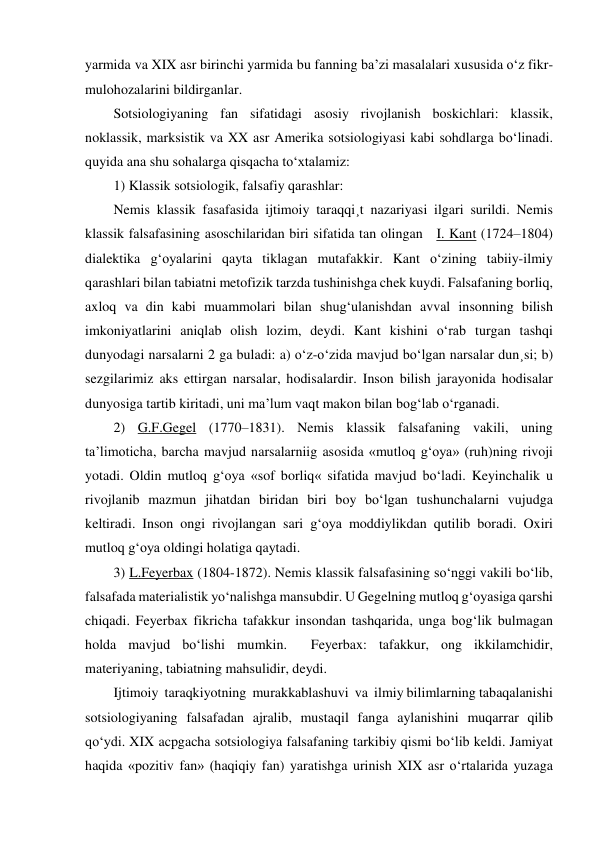 yarmida va XIX asr birinchi yarmida bu fanning ba’zi masalalari xususida o‘z fikr-
mulohozalarini bildirganlar. 
Sotsiologiyaning fan sifatidagi asosiy rivojlanish boskichlari: klassik, 
noklassik, marksistik va XX asr Amerika sotsiologiyasi kabi sohdlarga bo‘linadi. 
quyida ana shu sohalarga qisqacha to‘xtalamiz: 
1) Klassik sotsiologik, falsafiy qarashlar: 
Nemis klassik fasafasida ijtimoiy taraqqi¸t nazariyasi ilgari surildi. Nemis 
klassik falsafasining asoschilaridan biri sifatida tan olingan   I. Kant (1724–1804) 
dialektika g‘oyalarini qayta tiklagan mutafakkir. Kant o‘zining tabiiy-ilmiy 
qarashlari bilan tabiatni metofizik tarzda tushinishga chek kuydi. Falsafaning borliq, 
axloq va din kabi muammolari bilan shug‘ulanishdan avval insonning bilish 
imkoniyatlarini aniqlab olish lozim, deydi. Kant kishini o‘rab turgan tashqi 
dunyodagi narsalarni 2 ga buladi: a) o‘z-o‘zida mavjud bo‘lgan narsalar dun¸si; b) 
sezgilarimiz aks ettirgan narsalar, hodisalardir. Inson bilish jarayonida hodisalar 
dunyosiga tartib kiritadi, uni ma’lum vaqt makon bilan bog‘lab o‘rganadi. 
2) G.F.Gegel (1770–1831). Nemis klassik falsafaning vakili, uning 
ta’limoticha, barcha mavjud narsalarniig asosida «mutloq g‘oya» (ruh)ning rivoji 
yotadi. Oldin mutloq g‘oya «sof borliq« sifatida mavjud bo‘ladi. Keyinchalik u 
rivojlanib mazmun jihatdan biridan biri boy bo‘lgan tushunchalarni vujudga 
keltiradi. Inson ongi rivojlangan sari g‘oya moddiylikdan qutilib boradi. Oxiri 
mutloq g‘oya oldingi holatiga qaytadi. 
3) L.Feyerbax (1804-1872). Nemis klassik falsafasining so‘nggi vakili bo‘lib, 
falsafada materialistik yo‘nalishga mansubdir. U Gegelning mutloq g‘oyasiga qarshi 
chiqadi. Feyerbax fikricha tafakkur insondan tashqarida, unga bog‘lik bulmagan 
holda mavjud bo‘lishi mumkin.  Feyerbax: tafakkur, ong ikkilamchidir, 
materiyaning, tabiatning mahsulidir, deydi. 
Ijtimoiy  taraqkiyotning  murakkablashuvi  va  ilmiy bilimlarning tabaqalanishi 
sotsiologiyaning falsafadan ajralib, mustaqil fanga aylanishini muqarrar qilib 
qo‘ydi. XIX acpgacha sotsiologiya falsafaning tarkibiy qismi bo‘lib keldi. Jamiyat 
haqida «pozitiv fan» (haqiqiy fan) yaratishga urinish XIX asr o‘rtalarida yuzaga 
