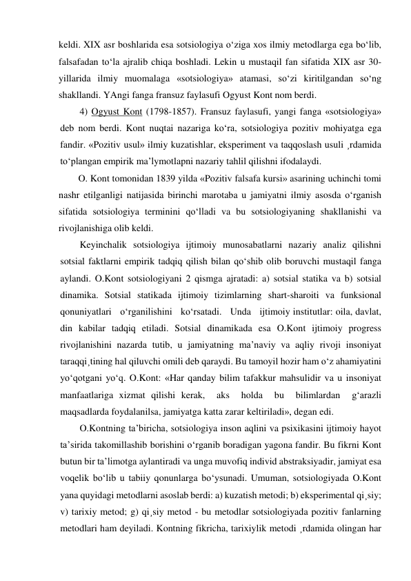 keldi. XIX asr boshlarida esa sotsiologiya o‘ziga xos ilmiy metodlarga ega bo‘lib, 
falsafadan to‘la ajralib chiqa boshladi. Lekin u mustaqil fan sifatida XIX asr 30-
yillarida ilmiy muomalaga «sotsiologiya» atamasi, so‘zi kiritilgandan so‘ng 
shakllandi. YAngi fanga fransuz faylasufi Ogyust Kont nom berdi. 
4) Ogyust Kont (1798-1857). Fransuz faylasufi, yangi fanga «sotsiologiya» 
deb nom berdi. Kont nuqtai nazariga ko‘ra, sotsiologiya pozitiv mohiyatga ega 
fandir. «Pozitiv usul» ilmiy kuzatishlar, eksperiment va taqqoslash usuli ¸rdamida 
to‘plangan empirik ma’lymotlapni nazariy tahlil qilishni ifodalaydi. 
O. Kont tomonidan 1839 yilda «Pozitiv falsafa kursi» asarining uchinchi tomi 
nashr etilganligi natijasida birinchi marotaba u jamiyatni ilmiy asosda o‘rganish 
sifatida sotsiologiya terminini qo‘lladi va bu sotsiologiyaning shakllanishi va 
rivojlanishiga olib keldi. 
Keyinchalik sotsiologiya ijtimoiy munosabatlarni nazariy analiz qilishni 
sotsial faktlarni empirik tadqiq qilish bilan qo‘shib olib boruvchi mustaqil fanga 
aylandi. O.Kont sotsiologiyani 2 qismga ajratadi: a) sotsial statika va b) sotsial 
dinamika. Sotsial statikada ijtimoiy tizimlarning shart-sharoiti va funksional 
qonuniyatlari   o‘rganilishini   ko‘rsatadi.   Unda   ijtimoiy institutlar: oila, davlat, 
din kabilar tadqiq etiladi. Sotsial dinamikada esa O.Kont ijtimoiy progress 
rivojlanishini nazarda tutib, u jamiyatning ma’naviy va aqliy rivoji insoniyat 
taraqqi¸tining hal qiluvchi omili deb qaraydi. Bu tamoyil hozir ham o‘z ahamiyatini 
yo‘qotgani yo‘q. O.Kont: «Har qanday bilim tafakkur mahsulidir va u insoniyat 
manfaatlariga xizmat qilishi kerak,  aks  holda  bu  bilimlardan  g‘arazli  
maqsadlarda foydalanilsa, jamiyatga katta zarar keltiriladi», degan edi. 
O.Kontning ta’biricha, sotsiologiya inson aqlini va psixikasini ijtimoiy hayot 
ta’sirida takomillashib borishini o‘rganib boradigan yagona fandir. Bu fikrni Kont 
butun bir ta’limotga aylantiradi va unga muvofiq individ abstraksiyadir, jamiyat esa 
voqelik bo‘lib u tabiiy qonunlarga bo‘ysunadi. Umuman, sotsiologiyada O.Kont 
yana quyidagi metodlarni asoslab berdi: a) kuzatish metodi; b) eksperimental qi¸siy; 
v) tarixiy metod; g) qi¸siy metod - bu metodlar sotsiologiyada pozitiv fanlarning 
metodlari ham deyiladi. Kontning fikricha, tarixiylik metodi ¸rdamida olingan har 
