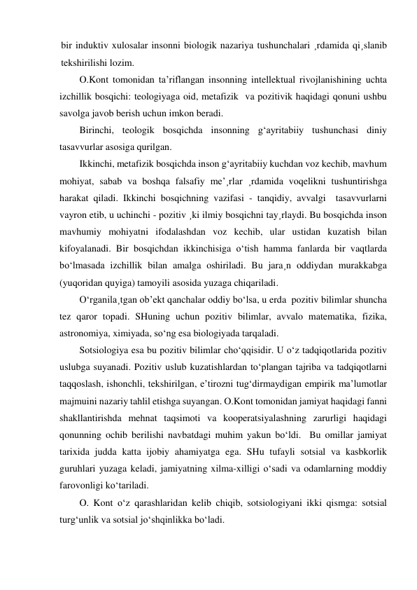 bir induktiv xulosalar insonni biologik nazariya tushunchalari ¸rdamida qi¸slanib 
tekshirilishi lozim. 
O.Kont tomonidan ta’riflangan insonning intellektual rivojlanishining uchta 
izchillik bosqichi: teologiyaga oid, metafizik  va pozitivik haqidagi qonuni ushbu 
savolga javob berish uchun imkon beradi. 
Birinchi, teologik bosqichda insonning g‘ayritabiiy tushunchasi diniy 
tasavvurlar asosiga qurilgan.  
Ikkinchi, metafizik bosqichda inson g‘ayritabiiy kuchdan voz kechib, mavhum 
mohiyat, sabab va boshqa falsafiy me’¸rlar ¸rdamida voqelikni tushuntirishga 
harakat qiladi. Ikkinchi bosqichning vazifasi - tanqidiy, avvalgi  tasavvurlarni 
vayron etib, u uchinchi - pozitiv ¸ki ilmiy bosqichni tay¸rlaydi. Bu bosqichda inson 
mavhumiy mohiyatni ifodalashdan voz kechib, ular ustidan kuzatish bilan 
kifoyalanadi. Bir bosqichdan ikkinchisiga o‘tish hamma fanlarda bir vaqtlarda 
bo‘lmasada izchillik bilan amalga oshiriladi. Bu jara¸n oddiydan murakkabga 
(yuqoridan quyiga) tamoyili asosida yuzaga chiqariladi. 
O‘rganila¸tgan ob’ekt qanchalar oddiy bo‘lsa, u erda  pozitiv bilimlar shuncha 
tez qaror topadi. SHuning uchun pozitiv bilimlar, avvalo matematika, fizika, 
astronomiya, ximiyada, so‘ng esa biologiyada tarqaladi.  
Sotsiologiya esa bu pozitiv bilimlar cho‘qqisidir. U o‘z tadqiqotlarida pozitiv 
uslubga suyanadi. Pozitiv uslub kuzatishlardan to‘plangan tajriba va tadqiqotlarni 
taqqoslash, ishonchli, tekshirilgan, e’tirozni tug‘dirmaydigan empirik ma’lumotlar 
majmuini nazariy tahlil etishga suyangan. O.Kont tomonidan jamiyat haqidagi fanni 
shakllantirishda mehnat taqsimoti va kooperatsiyalashning zarurligi haqidagi 
qonunning ochib berilishi navbatdagi muhim yakun bo‘ldi.  Bu omillar jamiyat 
tarixida judda katta ijobiy ahamiyatga ega. SHu tufayli sotsial va kasbkorlik 
guruhlari yuzaga keladi, jamiyatning xilma-xilligi o‘sadi va odamlarning moddiy 
farovonligi ko‘tariladi. 
O. Kont o‘z qarashlaridan kelib chiqib, sotsiologiyani ikki qismga: sotsial 
turg‘unlik va sotsial jo‘shqinlikka bo‘ladi. 
