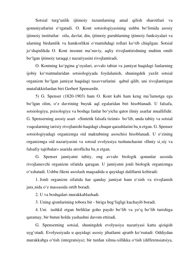 Sotsial turg‘unlik ijtimoiy tuzumlarning amal qilish sharoitlari va 
qonuniyatlarini o‘rgatadi. O. Kont sotsiologiyasining ushbu bo‘limida asosiy 
ijtimoiy institutlar:  oila, davlat, din, ijtimoiy guruhlarning ijtimoiy funksiyalari va 
ularning birdamlik va hamkorlikni o‘rnatishdagi rollari ko‘rib chiqilgan. Sotsial 
jo‘shqinlikda O. Kont insonni ma’naviy, aqliy rivojlantirishning muhim omili 
bo‘lgan ijtimoiy taraqqi¸t nazariyasini rivojlantiradi. 
O. Kontning ko‘pgina g‘oyalari, avvalo tabiat va jamiyat haqidagi fanlarning 
ijobiy ko‘rsatmalaridan sotsiologiyada foydalanish, shuningdek yaxlit sotsial 
organizm bo‘lgan jamiyat haqidagi tasavvurlarini  qabul qilib, uni rivojlantirgan 
mutafakkirlardan biri Gerbert Spenserdir.  
5) G. Spenser (1820-1903) ham O. Kont kabi ham keng ma’lumotga ega 
bo‘lgan olim, o‘z davrining buyuk aql egalaridan biri hisoblanadi. U falsafa, 
sotsiologiya, psixologiya va boshqa fanlar bo‘yicha qator ilmiy asarlar muallifidir. 
G. Spenserning asosiy asari  «Sintetik falsafa tizimi»  bo‘lib, unda tabiiy va sotsial 
voqealarning tarixiy rivojlanishi haqidagi chuqur qarashlarini ba¸n etgan. G. Spenser 
sotsiologiyadagi organizmga oid maktabning asoschisi hisoblanadi. U o‘zining 
organizmga oid nazariyasini va sotsial evolyusiya tushunchasini «Ilmiy si¸siy va 
falsafiy tajribalar» asarida atroflicha ba¸n etgan.  
G. Spenser jamiyatni tabiiy, eng avvalo biologik qonunlar asosida 
rivojlanuvchi organizm sifatida qaragan. U jamiyatni jonli biologik organizmga 
o‘xshatadi. Ushbu fikrni asoslash maqsadida u quyidagi dalillarni keltiradi: 
1.  Jonli organizm sifatida har qanday jamiyat ham o‘sish va rivojlanish 
jara¸nida o‘z massasida ortib boradi. 
2.  U va boshqalari murakkablashadi. 
3.  Uning qismlarining tobora bir - biriga bog‘liqligi kuchayib boradi. 
4.  Uni  tashkil etgan birliklar goho paydo bo‘lib va yo‘q bo‘lib turishiga 
qaramay, bir butun holda yashashni davom ettiradi. 
G. Spenserning sotsial, shuningdek evolyusiya nazariyasi katta qiziqish 
uyg‘otadi. Evolyusiyada u quyidagi asosiy jihatlarni ajratib ko‘rsatadi: Oddiydan 
murakkabga o‘tish (integratsiya); bir turdan xilma-xillikka o‘tish (differensiatsiya, 
